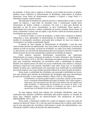 XV Congresso Brasileiro de Custos – Curitiba – PR, Brasil, 12 a 14 de novembro de 2008 
de produção. A forma como a empresa se financia, se por capital de terceiros ou próprio, 
também exerce influência na Demonstração de Resultados, relativamente às despesas 
financeiras. Essas fontes de financiamento compõem o Exigível a Longo Prazo e o 
Patrimônio Líquido, respectivamente. 
Da proporção do montante de capital de terceiros e capital próprio resulta o custo de 
capital da empresa, o qual pode ser entendido como a remuneração exigida pelos 
fornecedores de fundos, credores e acionistas. Tal custo é a base para decisões de 
aprovação ou não de novos investimentos no ativo imobilizado. Nesse quesito, o 
administrador deve procurar a melhor combinação de recursos oriundos dessas fontes, de 
modo a determinar o menor custo de capital, o que facilita a tarefa de encontrar projetos de 
investimentos que sejam viáveis. 
A receita de vendas, os custos de produção e a forma como a empresa se financia 
influenciam o lucro apresentado na Demonstração de Resultados. A rentabilidade é a 
medida do desempenho econômico processada pela avaliação do lucro em relação ao 
investimento e em relação ao patrimônio líquido. 
O destino do lucro apurado na Demonstração de Resultados é uma das mais 
controvertidas decisões do administrador. Esse lucro pode ser distribuído aos acionistas da 
empresa no todo ou em parte, na forma de dividendos, ou, então, ficar retido, constituindo-se, 
dessa forma, em uma fonte de financiamento para novos projetos; decisões a respeito do 
destino do lucro devem estar subordinadas à política de dividendos da empresa. 
Cada empresa apresenta determinadas características que repercutem 
diferentemente nos atuais e potenciais investidores. O caráter informativo dos dividendos, 
conforme Van Horne (1974, p. 202-203), subentende um impacto positivo sobre o preço da 
ação, pois comunicam informações aos investidores sobre a rentabilidade da empresa. 
Quando uma empresa possui um índice de payout estabelecido como objetivo a alcançar, 
permanece estável por certo período, alterando-o mais tarde. Neste caso, os investidores 
poderão acreditar que a administração está anunciando uma modificação na rentabilidade 
prevista da empresa; esta é uma situação que pode influenciar no preço da ação da empresa. 
Desse modo, a estabilidade dos dividendos está associada à estabilidade dos lucros, 
pois uma redução após aumento da distribuição dos dividendos pode gerar desconfianças 
por parte do investidor. A esse respeito, Brealey e Myers (1992, p. 383) enfatizam: 
Evidentemente, as empresas podem enganar a curto prazo, fazendo revelar maiores 
lucros e arranjando disponibilidades para pagar dividendos. Mas é difícil enganar a 
longo prazo, pois uma empresa que não está a fazer dinheiro não terá liquidez para 
pagar dividendos. O financiamento de dividendos, por emissão de ações, é um 
auto-engano porque, a prazo, reduzirá os dividendos por ação e, desse modo, 
mostrará que os dividendos iniciais não eram suportados pelos lucros. 
Se uma empresa decide pela redução dos dividendos distribuídos, pode estar 
sinalizando duas situações: problemas enfrentados pela própria empresa, ou retenção de 
lucros para viabilizar projetos em desenvolvimento com perspectivas de sucesso 
(MEGLIORINI, 1997, p. 39). 
Desse modo, a informação contábil tem o poder de impactar o preço das ações da 
empresa em Bolsa de Valores. Se o valor das ações da empresa não se reduzir, pode indicar 
que há uma aprovação dos investidores relativamente à gestão dos administradores; essa 
informação contábil é reflexo de decisões dos administradores. 
 