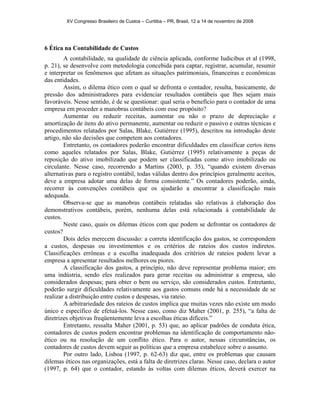 XV Congresso Brasileiro de Custos – Curitiba – PR, Brasil, 12 a 14 de novembro de 2008 
6 Ética na Contabilidade de Custos 
A contabilidade, na qualidade de ciência aplicada, conforme Iudicibus et al (1998, 
p. 21), se desenvolve com metodologia concebida para captar, registrar, acumular, resumir 
e interpretar os fenômenos que afetam as situações patrimoniais, financeiras e econômicas 
das entidades. 
Assim, o dilema ético com o qual se defronta o contador, resulta, basicamente, de 
pressão dos administradores para evidenciar resultados contábeis que lhes sejam mais 
favoráveis. Nesse sentido, é de se questionar: qual seria o benefício para o contador de uma 
empresa em proceder a manobras contábeis com esse propósito? 
Aumentar ou reduzir receitas, aumentar ou não o prazo de depreciação e 
amortização de itens do ativo permanente, aumentar ou reduzir o passivo e outras técnicas e 
procedimentos relatados por Salas, Blake, Gutiérrez (1995), descritos na introdução deste 
artigo, não são decisões que competem aos contadores. 
Entretanto, os contadores poderão encontrar dificuldades em classificar certos itens 
como aqueles relatados por Salas, Blake, Gutiérrez (1995) relativamente a peças de 
reposição do ativo imobilizado que podem ser classificadas como ativo imobilizado ou 
circulante. Nesse caso, recorrendo a Martins (2003, p. 35), “quando existem diversas 
alternativas para o registro contábil, todas válidas dentro dos princípios geralmente aceitos, 
deve a empresa adotar uma delas de forma consistente.” Os contadores poderão, ainda, 
recorrer às convenções contábeis que os ajudarão a encontrar a classificação mais 
adequada. 
Observa-se que as manobras contábeis relatadas são relativas à elaboração dos 
demonstrativos contábeis, porém, nenhuma delas está relacionada à contabilidade de 
custos. 
Neste caso, quais os dilemas éticos com que podem se defrontar os contadores de 
custos? 
Dois deles merecem discussão: a correta identificação dos gastos, se correspondem 
a custos, despesas ou investimentos e os critérios de rateios dos custos indiretos. 
Classificações errôneas e a escolha inadequada dos critérios de rateios podem levar a 
empresa a apresentar resultados melhores ou piores. 
A classificação dos gastos, a princípio, não deve representar problema maior; em 
uma indústria, sendo eles realizados para gerar receitas ou administrar a empresa, são 
considerados despesas; para obter o bem ou serviço, são considerados custos. Entretanto, 
poderão surgir dificuldades relativamente aos gastos comuns onde há a necessidade de se 
realizar a distribuição entre custos e despesas, via rateio. 
A arbitrariedade dos rateios de custos implica que muitas vezes não existe um modo 
único e específico de efetuá-los. Nesse caso, como diz Maher (2001, p. 255), “a falta de 
diretrizes objetivas freqüentemente leva a escolhas éticas difíceis.” 
Entretanto, ressalta Maher (2001, p. 53) que, ao aplicar padrões de conduta ética, 
contadores de custos podem encontrar problemas na identificação de comportamento não-ético 
ou na resolução de um conflito ético. Para o autor, nessas circunstâncias, os 
contadores de custos devem seguir as políticas que a empresa estabelece sobre o assunto. 
Por outro lado, Lisboa (1997, p. 62-63) diz que, entre os problemas que causam 
dilemas éticos nas organizações, está a falta de diretrizes claras. Nesse caso, declara o autor 
(1997, p. 64) que o contador, estando às voltas com dilemas éticos, deverá exercer na 
 