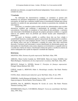 XV Congresso Brasileiro de Custos – Curitiba – PR, Brasil, 12 a 14 de novembro de 2008 
plenitude sua soberania, seu papel de profissional independente. Nesse contexto, insere-se o 
contador de custos. 
7 Conclusão 
Na elaboração dos demonstrativos contábeis, os contadores se pautam pela 
obediência aos princípios fundamentais de contabilidade e pela aplicação das normas e 
convenções, de modo que o ambiente contábil torna-se extremamente limitado para efetuar 
manobras no sentido de uma apresentação mais otimista ou pessimista dos resultados de 
uma empresa. 
Entretanto, os contadores podem receber pressão dos administradores para escolher 
alternativas contábeis que conduzam à apresentação de resultados conforme suas 
conveniências. Nesse ponto, os contadores se vêem diante de dois problemas - o primeiro 
está relacionado à flexibilidade de aplicação dos próprios princípios contábeis e o segundo 
refere-se aos padrões éticos da profissão que deixam lacunas para interpretações e 
julgamentos. 
Em geral, na literatura contábil, os conflitos éticos têm seu foco voltado à 
contabilidade financeira, notadamente quanto à apresentação dos demonstrativos contábeis. 
O presente artigo teve como propósito discutir a ética na contabilidade de custos; quanto 
aos dilemas éticos com que se defrontam o contador de custos, dois deles mereceram 
discussão. O primeiro está relacionado à correta identificação de determinados gastos, que 
tanto podem ser classificados como custos, despesas ou investimentos e o segundo refere-se 
à escolha dos critérios de rateios. Classificação errônea dos gastos e escolha de critérios de 
rateios inadequados têm o poder de impactar o resultado das empresas. 
Referências 
ARANTES, Nélio. Sistemas de gestão empresarial. São Paulo: Atlas, 1998. 
ARRUDA, Maria Cecília Coutinho de; WHITAKER, Maria do Carmo; RAMOS, José 
Maria Rodrigues. Fundamentos de ética empresarial e econômica. São Paulo: Atlas, 2001. 
BREALEY, Richard A.; MYERS, Stewart C. Princípios de finanças empresariais. 
Portugal: Editora McGraw Hill, 1992. 
CERVO, Amado L.; BERVIAN, Pedro A. Metodologia científica. São Paulo: Prentice 
Hall, 2002. 
FAYOL, Henri. Administração industrial e geral. São Paulo: Atlas, 10. ed., 1994. 
FERREIRA, Aurélio Buarque de Holanda. Novo Aurélio século XXI: o dicionário da 
língua portuguesa. Rio de Janeiro: Nova Fronteira, 1999. 
HANSEN, Don R.; MOWEN, Maryanne M. Gestão de custos. São Paulo: Pioneira 
Thomson Learning, 2003. 
HENDRICKSEN, Élson S.; VAN BREDA, Michael F. Teoria da contabilidade. São Paulo: 
Atlas, 1999. 550 p. 
 