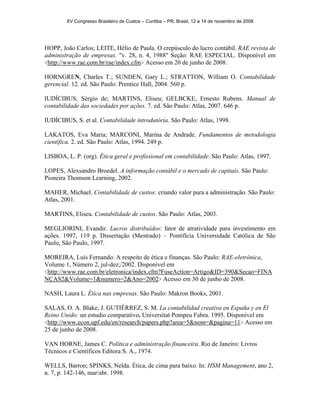 XV Congresso Brasileiro de Custos – Curitiba – PR, Brasil, 12 a 14 de novembro de 2008 
HOPP, João Carlos; LEITE, Hélio de Paula. O crepúsculo do lucro contábil. RAE revista de 
administração de empresas. "v. 28, n. 4, 1988" Seção: RAE ESPECIAL. Disponível em 
<http://www.rae.com.br/rae/index.cfm> Acesso em 20 de junho de 2008. 
HORNGREN, Charles T.; SUNDEN, Gary L.; STRATTON, William O. Contabilidade 
gerencial. 12. ed. São Paulo: Prentice Hall, 2004. 560 p. 
IUDÍCIBUS, Sérgio de; MARTINS, Eliseu; GELBCKE, Ernesto Rubens. Manual de 
contabilidade das sociedades por ações. 7. ed. São Paulo: Atlas, 2007. 646 p. 
IUDÍCIBUS, S. et al. Contabilidade introdutória. São Paulo: Atlas, 1998. 
LAKATOS, Eva Maria; MARCONI, Marina de Andrade. Fundamentos de metodologia 
científica. 2. ed. São Paulo: Atlas, 1994. 249 p. 
LISBOA, L. P. (org). Ética geral e profissional em contabilidade. São Paulo: Atlas, 1997. 
LOPES, Alexsandro Broedel. A informação contábil e o mercado de capitais. São Paulo: 
Pioneira Thomson Learning, 2002. 
MAHER, Michael. Contabilidade de custos: criando valor para a administração. São Paulo: 
Atlas, 2001. 
MARTINS, Eliseu. Contabilidade de custos. São Paulo: Atlas, 2003. 
MEGLIORINI, Evandir. Lucros distribuídos: fator de atratividade para investimento em 
ações. 1997, 119 p. Dissertação (Mestrado) – Pontifícia Universidade Católica de São 
Paulo, São Paulo, 1997. 
MOREIRA, Luís Fernando. A respeito de ética e finanças. São Paulo: RAE-eletrônica, 
Volume 1, Número 2, jul-dez;/2002. Disponível em 
<http://www.rae.com.br/eletronica/index.cfm?FuseAction=Artigo&ID=390&Secao=FINA 
NÇAS2&Volume=1&numero=2&Ano=2002> Acesso em 30 de junho de 2008. 
NASH, Laura L. Ética nas empresas. São Paulo: Makron Books, 2001. 
SALAS, O. A. Blake, J. GUTIÉRREZ, S. M. La contabilidad creativa en España y en El 
Reino Unido: un estudio comparativo. Universitat Pompeu Fabra. 1995. Disponível em 
<http://www.econ.upf.edu/en/research/papers.php?area=5&nom=&pagina=11> Acesso em 
25 de junho de 2008. 
VAN HORNE, James C. Política e administração financeira. Rio de Janeiro: Livros 
Técnicos e Científicos Editora S. A., 1974. 
WELLS, Barron; SPINKS, Nelda. Ética, de cima para baixo. In: HSM Management, ano 2, 
n. 7, p. 142-146, mar/abr. 1998. 
