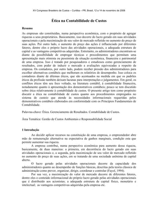 XV Congresso Brasileiro de Custos – Curitiba – PR, Brasil, 12 a 14 de novembro de 2008 
Ética na Contabilidade de Custos 
Resumo 
As empresas são constituídas, numa perspectiva econômica, com o propósito de agregar 
riquezas a seus proprietários. Basicamente, isso decorre do lucro gerado em suas atividades 
operacionais e pela maximização de seu valor de mercado refletido no aumento do preço de 
suas ações. Por outro lado, o aumento do preço das ações é influenciado por diferentes 
fatores, dentre eles o próprio lucro das atividades operacionais, a adequada estrutura de 
capital e as vantagens competitivas adquiridas. Entretanto, os administradores encontram-se 
diante da possibilidade de empregar técnicas e procedimentos que permitam uma 
apresentação mais otimista ou pessimista da situação econômica, financeira e patrimonial 
de uma empresa. Isso é tratado por pesquisadores e estudiosos como gerenciamento de 
resultados, com poder de induzir o mercado a avaliações equivocadas a respeito da 
empresa. Os contadores, por outro lado, podem receber pressão dos administradores para 
escolher alternativas contábeis que melhoram os relatórios de desempenho. Isso coloca os 
contadores diante de dilemas éticos, que são acentuados na medida em que os padrões 
éticos da profissão também deixam lacunas para interpretações e julgamentos. Em geral, os 
conflitos éticos têm seu foco voltado, na literatura contábil, à contabilidade financeira, 
notadamente quanto à apresentação dos demonstrativos contábeis; pouco se tem discutido 
sobre ética relativamente à contabilidade de custos. O presente artigo tem como propósito 
discutir a ética na contabilidade de custos quanto aos procedimentos empregados no 
sistema de custeio que atende às necessidades informacionais requeridas pelos 
demonstrativos contábeis elaborados em conformidade com os Princípios Fundamentais de 
Contabilidade. 
Palavras-chave: Ética. Gerenciamento de Resultados. Contabilidade de Custos. 
Área Temática: Gestão de Custos Ambientais e Responsabilidade Social 
1 Introdução 
Ao decidir aplicar recursos na constituição de uma empresa, o empreendedor abre 
mão de remuneração alternativa na expectativa de ganhos marginais, condição esta que 
permite aumentar sua riqueza. 
A empresa contribui, numa perspectiva econômica para aumento dessa riqueza, 
basicamente, de duas maneiras: a primeira, em decorrência do lucro gerado em suas 
atividades operacionais e, a segunda, pela maximização de seu valor de mercado refletido 
no aumento do preço de suas ações, em se tratando de uma sociedade anônima de capital 
aberto. 
O lucro gerado pelas atividades operacionais decorre da capacidade dos 
administradores quanto ao desempenho de funções básicas, descritas pela teoria clássica de 
administração como prever, organizar, dirigir, coordenar e controlar (Fayol, 1994). 
Por sua vez, a maximização do valor de mercado decorre de diferentes fatores, 
dentre eles o conteúdo informacional do próprio lucro gerado pelas atividades operacionais 
que é distribuído aos acionistas; a adequada estrutura de capital físico, monetário e 
intelectual; as vantagens competitivas adquiridas pela empresa etc. 
 