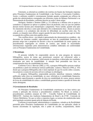 XV Congresso Brasileiro de Custos – Curitiba – PR, Brasil, 12 a 14 de novembro de 2008 
Entretanto, as alternativas contábeis são restritas em função das limitações impostas 
pelos Princípios Fundamentais de Contabilidade e das Normas e Convenções Contábeis. 
Assim, o ambiente contábil é extremamente limitado quando comparado aos reflexos da 
gestão dos administradores consignados nas diferentes contas do Balanço Patrimonial e na 
Demonstração de Resultados, conforme descrito na seção 5 deste artigo. 
Horngren, Sundem e Stratton (2004, p. 21) referem-se a dilemas com os quais os 
contadores se deparam ao aplicar os padrões éticos da profissão, uma vez que tais padrões 
deixam muitas lacunas para interpretação e julgamento. Nesse sentido, quando uma ação 
for claramente não-ética e outra ação alternativa for evidentemente ética - dizem os autores 
- os gestores e os contadores não deverão ter dificuldade em escolher entre elas. No 
entanto, as situações mais difíceis surgem quando há uma forte pressão para agir no limite 
ou quando há conflitos entre dois padrões éticos. 
Tais conflitos éticos - em relação à apresentação dos demonstrativos contábeis - são 
discutidos na literatura contábil, especialmente na área da contabilidade financeira. O 
presente artigo tem o propósito de discutir a ética na contabilidade de custos quanto aos 
procedimentos empregados no sistema de custeio, que atende às necessidades 
informacionais requeridas pelos demonstrativos contábeis elaborados em conformidade 
com os Princípios Fundamentais de Contabilidade. 
2 Metodologia 
O presente trabalho foi empreendido através de uma pesquisa de natureza 
bibliográfica, acerca de temas que permitissem construir um referencial sobre o 
comportamento ético nas empresas, relativamente às manobras evidenciadas nos resultados 
alcançados por meio da contabilidade. A atenção final pretendida tem foco no 
comportamento ético da contabilidade de custos. 
Conforme Cervo e Bervian (2002, p. 65), a pesquisa bibliográfica procura explicar 
um problema a partir de referências teóricas publicadas. Lakatos e Marconi (1994, p. 183) 
dizem que a pesquisa bibliográfica não é mera repetição do que foi escrito sobre o assunto, 
mas propicia o exame de um tema sob novo enfoque ou abordagem. 
A pesquisa bibliográfica empreendida permitiu identificar inúmeros trabalhos 
publicados sobre ética na contabilidade, no caso, referindo-se à contabilidade financeira. 
Abordando especificamente a questão da ética na contabilidade de custos, poucos autores 
de livros de contabilidade de custos e contabilidade gerencial tratam a questão de forma não 
muito abrangente. 
3 Gerenciamento de Resultados 
Os Princípios Fundamentais de Contabilidade constituem-se na base teórica que 
orienta a aplicação das técnicas e procedimentos contábeis. No Brasil, as normas e 
procedimentos contábeis emanam do CFC - Conselho Federal de Contabilidade, do 
IBRACON - Instituto dos Auditores Independentes do Brasil e da CVM - Comissão de 
Valores Mobiliários. No que se refere a requisitos legais, as normas são estabelecidas tanto 
pela legislação societária quanto pela do Imposto de Renda. 
Conforme já mencionado, administradores e contadores, valendo-se da flexibilidade 
permitida pelos Princípios Fundamentais de Contabilidade em sua aplicação, aliada às 
lacunas encontradas na legislação, têm o poder de escolher, conjuntamente, dentre 
 