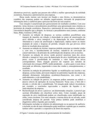 XV Congresso Brasileiro de Custos – Curitiba – PR, Brasil, 12 a 14 de novembro de 2008 
alternativas possíveis, aquelas que possam não refletir a melhor apresentação da realidade 
econômica, financeira e patrimonial de uma empresa. 
Desse modo, mesmo sem incorrer em fraudes e atos ilícitos, os demonstrativos 
contábeis das empresas podem ser afetados negativamente, deixando de proporcionar 
informações úteis e confiáveis para o processo decisório de seus usuários. 
Essa situação é caracterizada por gerenciamento de resultados contábeis. Com esse 
propósito, várias técnicas e procedimentos possibilitam uma apresentação mais otimista ou 
pessimista da situação econômica, financeira e patrimonial de uma empresa, conforme a 
conveniência daqueles que a dirigem. As técnicas e procedimentos mais comuns, conforme 
Salas, Blake, Gutiérrez (1995), são: 
ƒ Aumento ou redução de despesas: as normas contábeis possibilitam uma 
margem de manobra em relação à elasticidade no prazo de amortizações do 
ativo diferido e ativo intangível e da depreciação do ativo imobilizado. 
Alterando-se o prazo de amortização e depreciação, implica maior ou menor 
montante de custos e despesas do período, situação esta que provoca efeito 
direto no resultado desse período; 
ƒ Aumento ou redução de receitas: empresas poderão antecipar ou retardar vendas 
e, com isso, o reconhecimento de receitas, valendo-se da convenção do 
conservadorismo e do princípio da confrontação das despesas com as receitas; 
ƒ Aumento ou redução de ativos: sendo possível amortizar itens dos ativos 
diferido e intangível, bem como da depreciação do ativo imobilizado em maior 
prazo, existe a possibilidade de aumentar o valor líquido dos ativos 
correspondentes. Outra situação possível diz respeito aos métodos de 
valorização dos estoques (PEPS, médio ponderado ...), pelos quais o custo desse 
item pode ser diferente, impactando o custo das vendas e, conseqüentemente, o 
resultado; 
ƒ Aumento ou redução do patrimônio líquido: as modificações nas receitas e nas 
despesas, acima citadas, provocam impacto no patrimônio líquido das empresas, 
afetando diretamente indicadores econômico-financeiros, tais como o de 
endividamento e o de rentabilidade; 
ƒ Aumento ou redução do passivo: as empresas podem aumentar ou reduzir o 
passivo através de operações de leasing financeiro. Nesse caso, o bem não é 
ativado e a dívida não é contabilizada. Tal situação pode induzir investidores, 
por exemplo, a conclusões equivocadas a respeito da liquidez e do 
endividamento da empresa; 
ƒ Reclassificação de ativos e passivos: em determinadas situações, é possível que 
ocorram dificuldades em classificar certos itens. Como exemplo, peças de 
reposição do ativo imobilizado podem ser classificadas como imobilizado ou, 
então, como circulante. Em outra situação, a mesma deixa de ser ativada, sendo 
considerada despesa do período. Essa prática também pode modificar o 
diagnóstico sobre a liquidez, por exemplo; 
ƒ Informações incluídas no relatório de administração ou no parecer de auditoria: 
a inclusão ou não de mais informações pode modificar a opinião que os usuários 
tenham sobre o passado e a expectativa de futuro da empresa. 
A Figura 1 resume essas práticas de gerenciamento de resultados: 
 