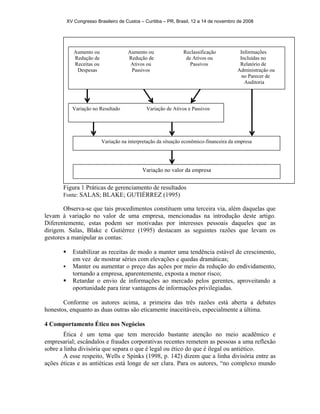 XV Congresso Brasileiro de Custos – Curitiba – PR, Brasil, 12 a 14 de novembro de 2008 
Aumento ou Aumento ou Reclassificação Informações 
Redução de Redução de de Ativos ou Incluídas no 
Receitas ou Ativos ou Passivos Relatório de 
Despesas Passivos Administração ou 
Figura 1 Práticas de gerenciamento de resultados 
no Parecer de 
Auditoria 
Variação no Resultado Variação de Ativos e Passivos 
Variação na interpretação da situação econômico-financeira da empresa 
Variação no valor da empresa 
Fonte: SALAS; BLAKE; GUTIÉRREZ (1995) 
Observa-se que tais procedimentos constituem uma terceira via, além daquelas que 
levam à variação no valor de uma empresa, mencionadas na introdução deste artigo. 
Diferentemente, estas podem ser motivadas por interesses pessoais daqueles que as 
dirigem. Salas, Blake e Gutiérrez (1995) destacam as seguintes razões que levam os 
gestores a manipular as contas: 
ƒ Estabilizar as receitas de modo a manter uma tendência estável de crescimento, 
em vez de mostrar séries com elevações e quedas dramáticas; 
ƒ Manter ou aumentar o preço das ações por meio da redução do endividamento, 
tornando a empresa, aparentemente, exposta a menor risco; 
ƒ Retardar o envio de informações ao mercado pelos gerentes, aproveitando a 
oportunidade para tirar vantagens de informações privilegiadas. 
Conforme os autores acima, a primeira das três razões está aberta a debates 
honestos, enquanto as duas outras são eticamente inaceitáveis, especialmente a última. 
4 Comportamento Ético nos Negócios 
Ética é um tema que tem merecido bastante atenção no meio acadêmico e 
empresarial; escândalos e fraudes corporativas recentes remetem as pessoas a uma reflexão 
sobre a linha divisória que separa o que é legal ou ético do que é ilegal ou antiético. 
A esse respeito, Wells e Spinks (1998, p. 142) dizem que a linha divisória entre as 
ações éticas e as antiéticas está longe de ser clara. Para os autores, “no complexo mundo 
 