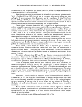 XV Congresso Brasileiro de Custos – Curitiba – PR, Brasil, 12 a 14 de novembro de 2008 
dos negócios de hoje, as pessoas que querem ser éticas podem não saber exatamente que 
ações terão resultados éticos e quais não.” 
Esse dilema se acentua em um cenário de competição acirrada, que, nas palavras de 
Wells e Spinks (1998, p. 142), impede que as empresas sejam conservadoras em suas 
definições de comportamento ético. Entretanto, qual é o significado de ética? Conforme 
Ferreira (1999, p. 848-849), ética vem do latim ethica e corresponde aos “Estudos dos juízos de 
apreciação referentes à conduta humana suscetível de qualificação do ponto de vista do bem e 
do mal, seja relativamente a determinada sociedade, seja de modo absoluto.” 
Nesse sentido, a conduta das pessoas, sob a perspectiva de seu comportamento, gera 
reflexos nos padrões de conduta das empresas, estabelecidos em regras formais e informais. 
Arantes (1998, p. 38) considera que os padrões de comportamento (conduta) devem ser 
coerentes com as crenças, valores e convicções dos empreendedores e colaboradores. Para 
o autor, (1998, p. 30-31), as crenças, valores e convicções são estabelecidas com base no 
que o empreendedor acredita ser sua verdade e refletem seu posicionamento diante dos 
aspectos sociais, econômicos, humanos, políticos, religiosos, educacionais e outros. 
Em contrapartida, as pessoas que atuam na empresa buscam conciliar seus anseios 
individuais com um ambiente coerente com sua maneira de pensar e de ser, muitas vezes, 
condicionando suas decisões de ingresso ou permanência ao exercício, pela empresa, de 
padrões de conduta coerentes com suas crenças e valores. 
Nesse sentido, Arruda, Whitaker e Ramos (2001, p. 70) dizem que “a empresa é 
constituída de seres humanos que buscam o bem como ideal, como fim, emanando daí a 
dignidade de cada pessoa.” Para os autores, o meio para alcançar esse fim é a prática das 
virtudes, uma vez que a empresa só poderá ser ética se as pessoas que a constituem forem 
pessoas virtuosas. 
Os autores salientam ainda (2001, p. 76) que algumas pessoas exercem influência 
sobre outras e são capazes de conduzi-las, orientando, desse modo, seu modo de agir. 
Essas pessoas a que os autores se referem são os líderes; a alta administração da empresa, 
cujas ações são apreendidas pelos demais colaboradores, encontra-se nesse grupo. 
Todas as empresas foram afetadas pelo efeito da globalização, decorrente de 
avanços tecnológicos, melhorias na área das comunicações e outros fenômenos. Tais 
mudanças, conforme Arruda, Whitaker e Ramos (2001, p. 78), têm proporcionado, sob uma 
perspectiva ética, impacto negativo sobre o trabalho, a economia e as empresas. Ressaltam 
os autores que, “como parte integrante desse processo, as pessoas não estão à margem do 
turbilhão de idéias, conceitos e movimentos novos que aparecem com intensidade a sua 
volta.” 
Entretanto, a rapidez com que as novidades surgem, consideram Arruda, Whitaker e 
Ramos (2001, p. 78), não deve estar possibilitando às pessoas considerarem a implicação 
ética ou moral de cada nova idéia ou conceito. Os autores (2001, p. 78) avaliam ainda que 
um risco potencial é que, por trás de novas idéias, um sem-número de filosofias e 
ideologias vai sendo absorvido pelas pessoas sem tempo suficiente para a necessária 
meditação. 
Nesse aspecto, concluem os autores, é assustador verificar a perda do sentido da 
consciência, quando as certezas objetivas que sempre norteavam as pessoas dão lugar a um 
caráter subjetivo, em que o próprio eu se torna absoluto no domínio das coisas, sempre 
visando ao proveito próprio. 
Ainda, conforme Arruda, Whitaker e Ramos (2001, p. 78), 
 