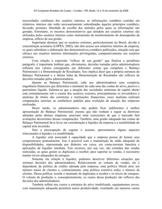 XV Congresso Brasileiro de Custos – Curitiba – PR, Brasil, 12 a 14 de novembro de 2008 
necessidades cotidianas dos usuários internos, as informações contábeis contidas em 
relatórios internos não estão necessariamente subordinadas àqueles princípios contábeis, 
havendo, portanto, liberdade de escolha dos métodos pelos quais as informações são 
geradas. Entretanto, os mesmos demonstrativos que atendem aos usuários externos são 
utilizados pelos usuários internos como instrumento de monitoramento do desempenho da 
empresa, reflexo de sua gestão. 
Importante destacar que os usuários externos, particularmente no Brasil, devido à 
concentração acionária (LOPES, 2002), não têm acesso aos relatórios internos da empresa, 
os quais subsidiam a elaboração dos demonstrativos contábeis publicados, situação esta que 
oferece aos usuários internos informações privilegiadas, comparativamente aos usuários 
externos. 
Com relação à expressão “reflexo de sua gestão” que finaliza o penúltimo 
parágrafo, é importante lembrar que, obviamente, decisões tomadas pelos administradores 
refletem nos valores consignados nas diferentes contas que compõem o Balanço 
Patrimonial e a Demonstração de Resultados. Isso implica dizer que a própria estrutura do 
Balanço Patrimonial e a última linha da Demonstração de Resultados são reflexos de 
decisões tomadas pelos administradores. 
Quanto ao Balanço Patrimonial, cabe aos administradores uma complexa 
engenharia financeira que determina o montante de cada uma das contas do ativo, passivo e 
patrimônio líquido. Salienta-se que a atuação das sociedades anônimas de capital aberto 
está constantemente sob o exame dos usuários externos, principalmente os investidores e 
analistas de títulos das corretoras e instituições financeiras; esses analistas realizam 
comparações setoriais ao estabelecer padrões para avaliação da atuação das empresas 
analisadas. 
Desse modo, os administradores não podem ficar indiferentes à melhor 
apresentação do Balanço Patrimonial; mesmo que não venham a seguir as diretrizes 
adotadas pelas demais empresas, precisam estar conscientes de que o mercado fará 
avaliações decorrentes dessas comparações. Também, uma gestão adequada das contas do 
Balanço Patrimonial deve levar em consideração a liquidez da empresa e a rentabilidade do 
capital nela investido. 
Sem a preocupação de esgotar o assunto, apresentamos alguns aspectos 
relacionados à liquidez e a rentabilidade. 
A liquidez está associada à capacidade que a empresa possui de honrar seus 
compromissos pontualmente. Isso é possível com a manutenção de saldo adequado de 
disponibilidades, representada por dinheiro em caixa, em conta-corrente bancária e 
aplicações de liquidez imediata. Tais recursos, por sua vez, são oriundos das vendas 
realizadas, as quais geram as duplicatas a receber; para suportar as vendas, é necessário 
manter níveis adequados de estoques. 
Somente em relação à liquidez, podemos descrever diferentes situações que 
retratam decisões dos administradores. Relativamente ao volume de vendas, ele é 
dependente da política de crédito adotada pela empresa; uma política liberal atrai um 
número maior de clientes e, contrariamente, uma política restritiva reduz o número de 
clientes. Dessa política, resulta o montante de duplicatas a receber e os níveis de estoques. 
O volume de produção e, conseqüentemente, os custos dessa produção são reflexos das 
decisões dos administradores. 
Também reflete nos custos a estrutura do ativo imobilizado; equipamentos novos, 
com manutenção adequada permitem maior produtividade, resultando em menores custos 
 