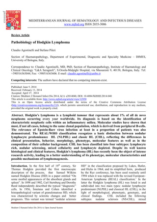 MEDITERRANEAN JOURNAL OF HEMATOLOGY AND INFECTIOUS DISEASES
www.mjhid.org ISSN 2035-3006
Review Article
Pathobiology of Hodgkin Lymphoma
Claudio Agostinelli and Stefano Pileri
Section of Haematopathology, Department of Experimental, Diagnostic and Specialty Medicine – DIMES,
University of Bologna, Italy.
Correspondence to: Claudio Agostinelli, MD, PhD, Section of Haematopathology, Institute of Haematology and
Clinical Oncology “L&A Seragnoli”, S.Orsola-Malpighi Hospital, via Massarenti 9, 40138, Bologna, Italy. Tel:
+390516363044, Fax: +390516363606. E-mail: claudio.agostinelli@unibo.it
Competing interests: The authors have declared that no competing interests exist.
Published: June 5, 2014
Received: February 11, 2014
Accepted: April 17, 2014
Citation: Mediterr J Hematol Infect Dis 2014, 6(1): e2014040, DOI: 10.4084/MJHID.2014.040
This article is available from: http://www.mjhid.org/article/view/12950
This is an Open Access article distributed under the terms of the Creative Commons Attribution License
(http://creativecommons.org/licenses/by/2.0), which permits unrestricted use, distribution, and reproduction in any medium,
provided the original work is properly cited.
Abstract. Hodgkin’s lymphoma is a lymphoid tumour that represents about 1% of all de novo
neoplasms occurring every year worldwide. Its diagnosis is based on the identification of
characteristic neoplastic cells within an inflammatory milieu. Molecular studies have shown that
most, if not all cases, belong to the same clonal population, which is derived from peripheral B-cells.
The relevance of Epstein-Barr virus infection at least in a proportion of patients was also
demonstrated. The REAL/WHO classification recognizes a basic distinction between nodular
lymphocyte predominance HL (NLPHL) and classic HL (CHL), reflecting the differences in
clinical presentation, behavior, morphology, phenotype, molecular features as well as in the
composition of their cellular background. CHL has been classified into four subtypes: lymphocyte
rich, nodular sclerosing, mixed cellularity and lymphocyte depleted. Despite its well known
histological and clinical features, Hodgkin's lymphoma (HL) has recently been the object of intense
research activity, leading to a better understanding of its phenotype, molecular characteristics and
possible mechanisms of lymphomagenesis.
Introduction. In the first half of 19th
century, Sir
Thomas Hodgkin provided the first macroscopic
description of the process, that Samuel Wilkins
named Hodgkin Disease (HD) in a paper entitled “On
some morbid appearances of the absorbent glands and
spleen”. In 1898 and 1902, Carl Sternberg and Dorothy
Reed independently described the typical “diagnostic”
cells. In 1956, Smetana and Cohen identified a
histopathological variant of granulomatous HD, which
was characterized by sclerotic changes and better
prognosis. This variant was termed “nodular sclerosis
HD” in the classification proposed by Lukes, Butler,
and Hicks in 1964, and its simplified form, produced
by the Rye conference, has been used routinely until
1994 when it was replaced with the revised European–
American lymphoma (REAL) classification.1
In the
latter the Hodgkin lymphoma (HL) was listed in and
subdivided into two main types: nodular lymphocyte
predominant (NLPHL) and classical HL (CHL), in the
light of morphological, phenotypic, genotypic, and
clinical findings. CHL included the following
subtypes: nodular sclerosis (NS-CHL), mixed
Mediterr J Hematol Infect Dis 2014; 6; Open Journal System
 