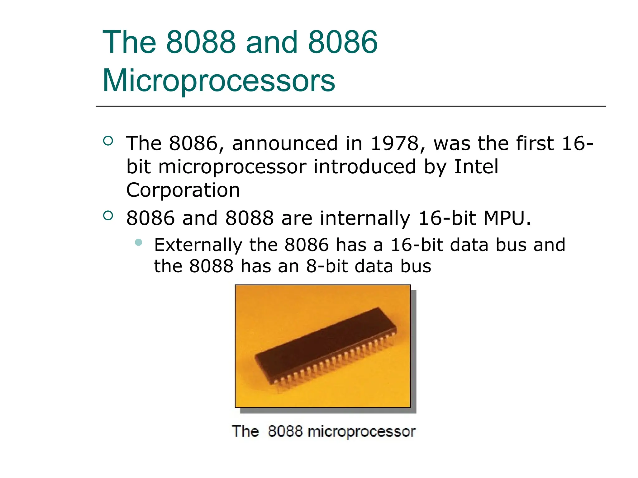 The 8088 and 8086
Microprocessors
 The 8086, announced in 1978, was the first 16-
bit microprocessor introduced by Intel
Corporation
 8086 and 8088 are internally 16-bit MPU.
 Externally the 8086 has a 16-bit data bus and
the 8088 has an 8-bit data bus
 