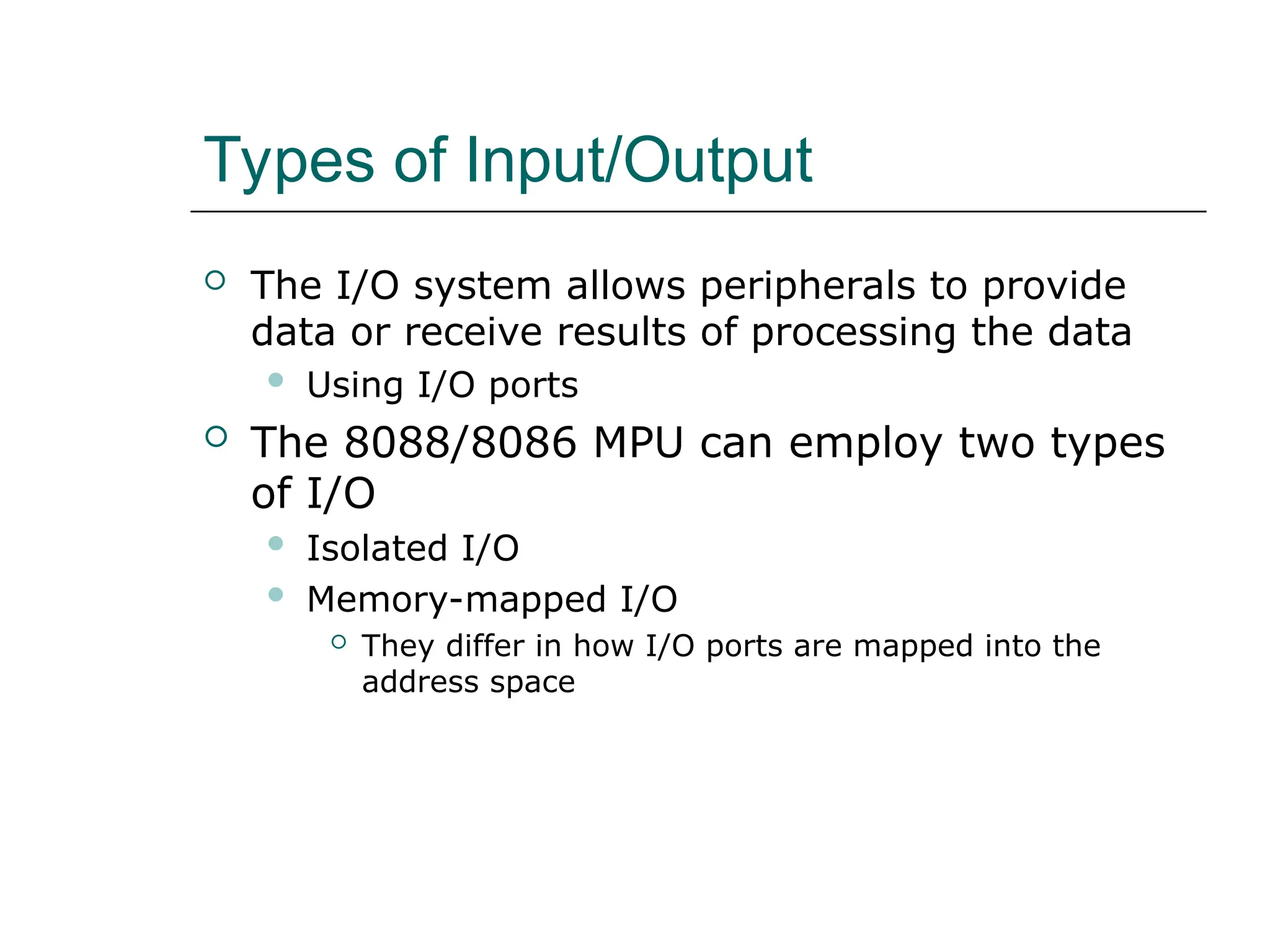 Types of Input/Output
 The I/O system allows peripherals to provide
data or receive results of processing the data
 Using I/O ports
 The 8088/8086 MPU can employ two types
of I/O
 Isolated I/O
 Memory-mapped I/O
 They differ in how I/O ports are mapped into the
address space
 
