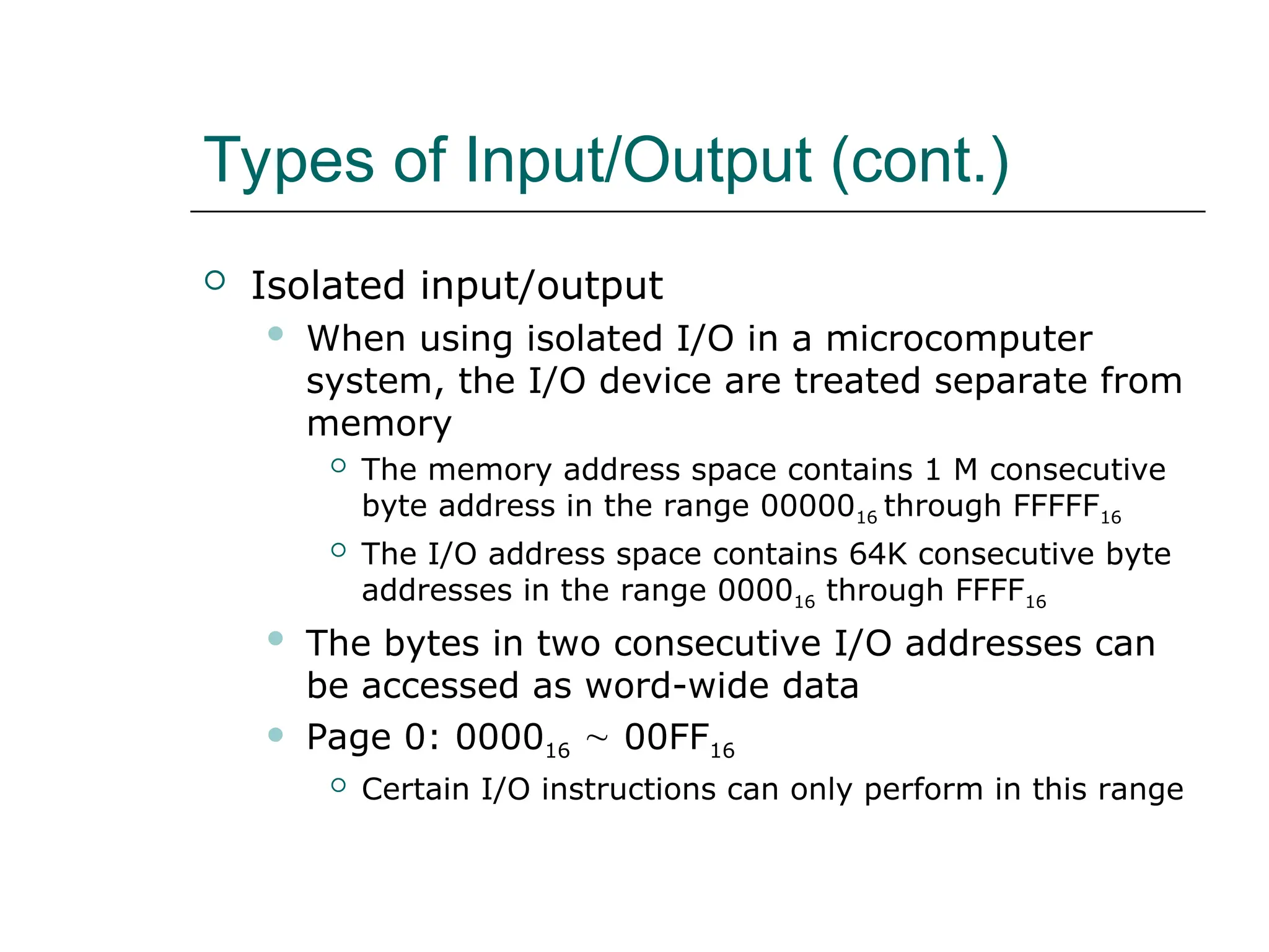 Types of Input/Output (cont.)
 Isolated input/output
 When using isolated I/O in a microcomputer
system, the I/O device are treated separate from
memory
 The memory address space contains 1 M consecutive
byte address in the range 0000016 through FFFFF16
 The I/O address space contains 64K consecutive byte
addresses in the range 000016 through FFFF16
 The bytes in two consecutive I/O addresses can
be accessed as word-wide data
 Page 0: 000016  00FF16
 Certain I/O instructions can only perform in this range
 