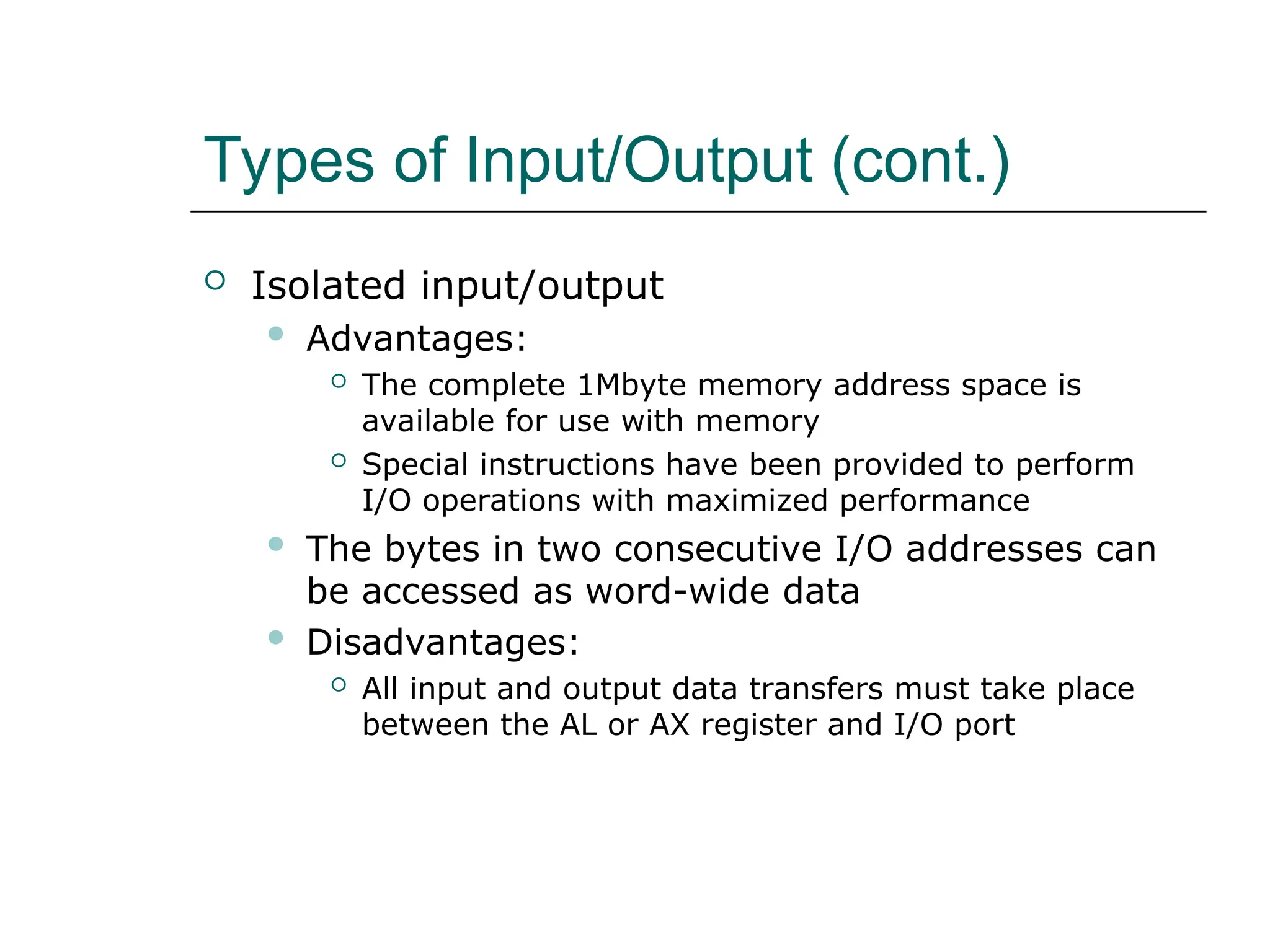 Types of Input/Output (cont.)
 Isolated input/output
 Advantages:
 The complete 1Mbyte memory address space is
available for use with memory
 Special instructions have been provided to perform
I/O operations with maximized performance
 The bytes in two consecutive I/O addresses can
be accessed as word-wide data
 Disadvantages:
 All input and output data transfers must take place
between the AL or AX register and I/O port
 