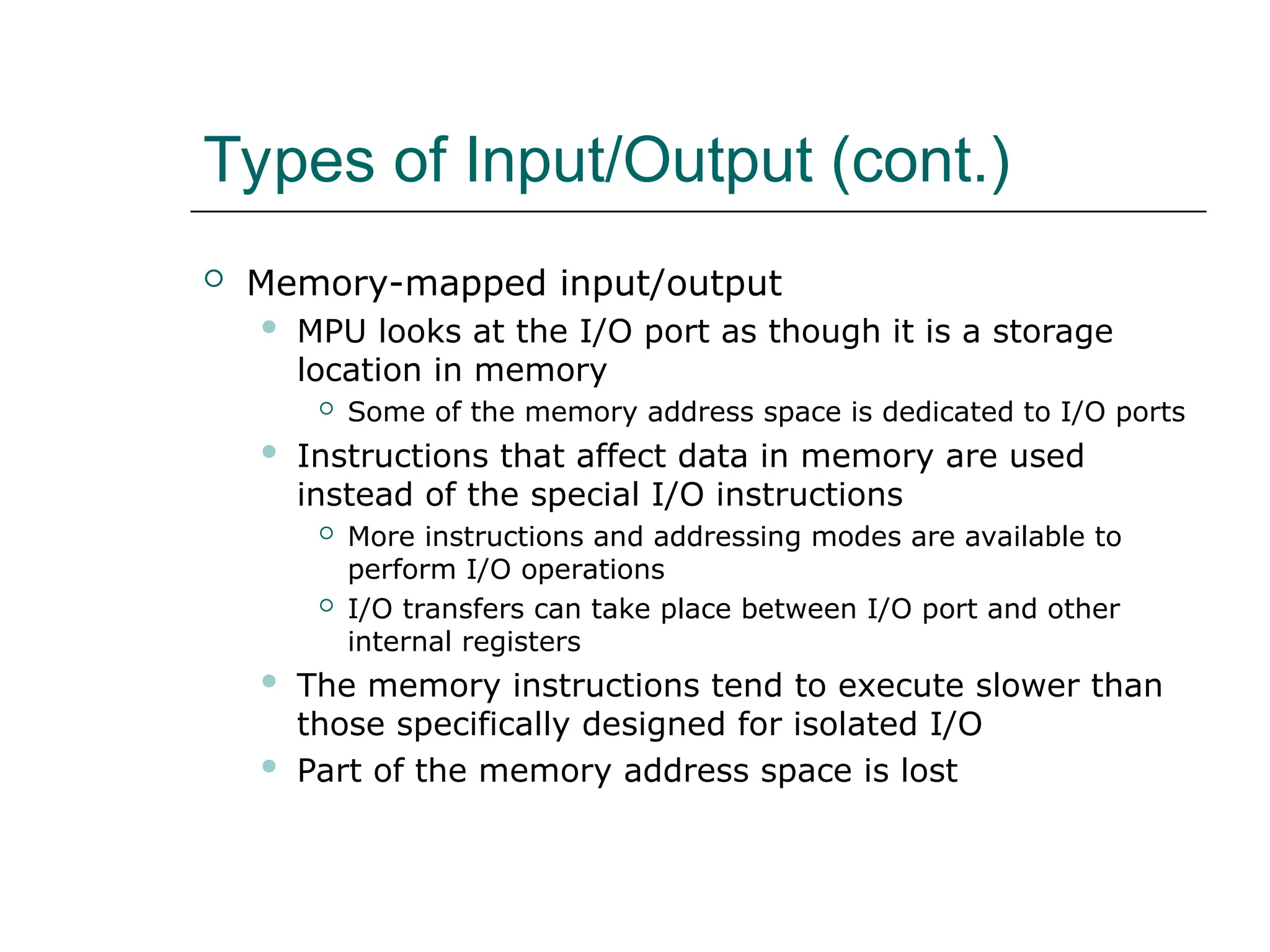 Types of Input/Output (cont.)
 Memory-mapped input/output
 MPU looks at the I/O port as though it is a storage
location in memory
 Some of the memory address space is dedicated to I/O ports
 Instructions that affect data in memory are used
instead of the special I/O instructions
 More instructions and addressing modes are available to
perform I/O operations
 I/O transfers can take place between I/O port and other
internal registers
 The memory instructions tend to execute slower than
those specifically designed for isolated I/O
 Part of the memory address space is lost
 