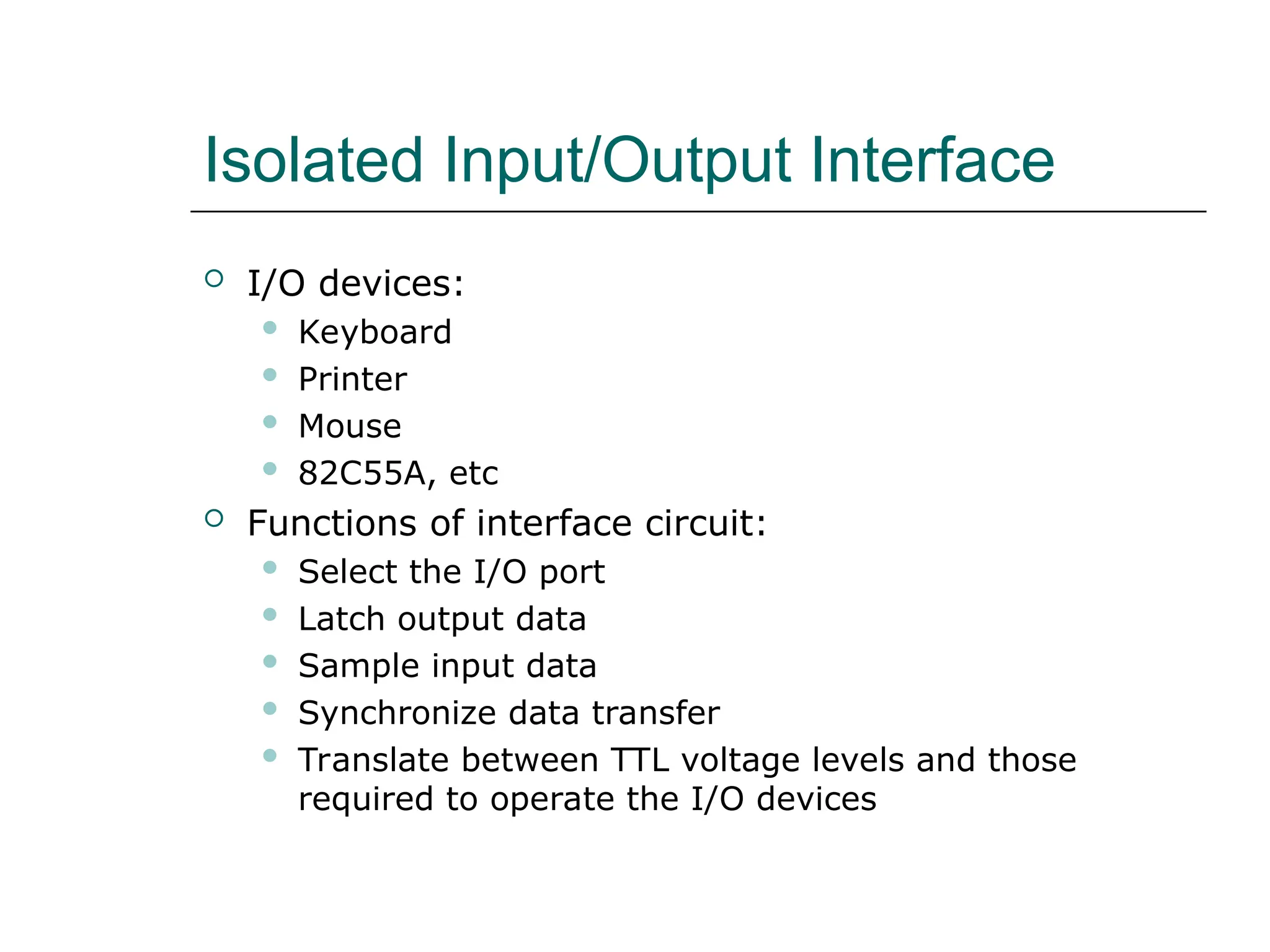 Isolated Input/Output Interface
 I/O devices:
 Keyboard
 Printer
 Mouse
 82C55A, etc
 Functions of interface circuit:
 Select the I/O port
 Latch output data
 Sample input data
 Synchronize data transfer
 Translate between TTL voltage levels and those
required to operate the I/O devices
 