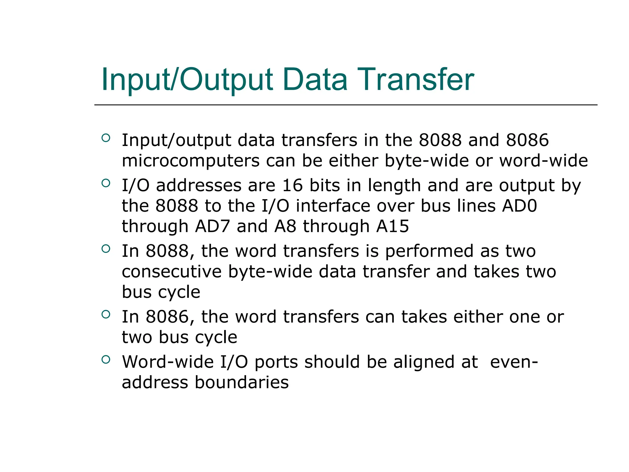 Input/Output Data Transfer
 Input/output data transfers in the 8088 and 8086
microcomputers can be either byte-wide or word-wide
 I/O addresses are 16 bits in length and are output by
the 8088 to the I/O interface over bus lines AD0
through AD7 and A8 through A15
 In 8088, the word transfers is performed as two
consecutive byte-wide data transfer and takes two
bus cycle
 In 8086, the word transfers can takes either one or
two bus cycle
 Word-wide I/O ports should be aligned at even-
address boundaries
 