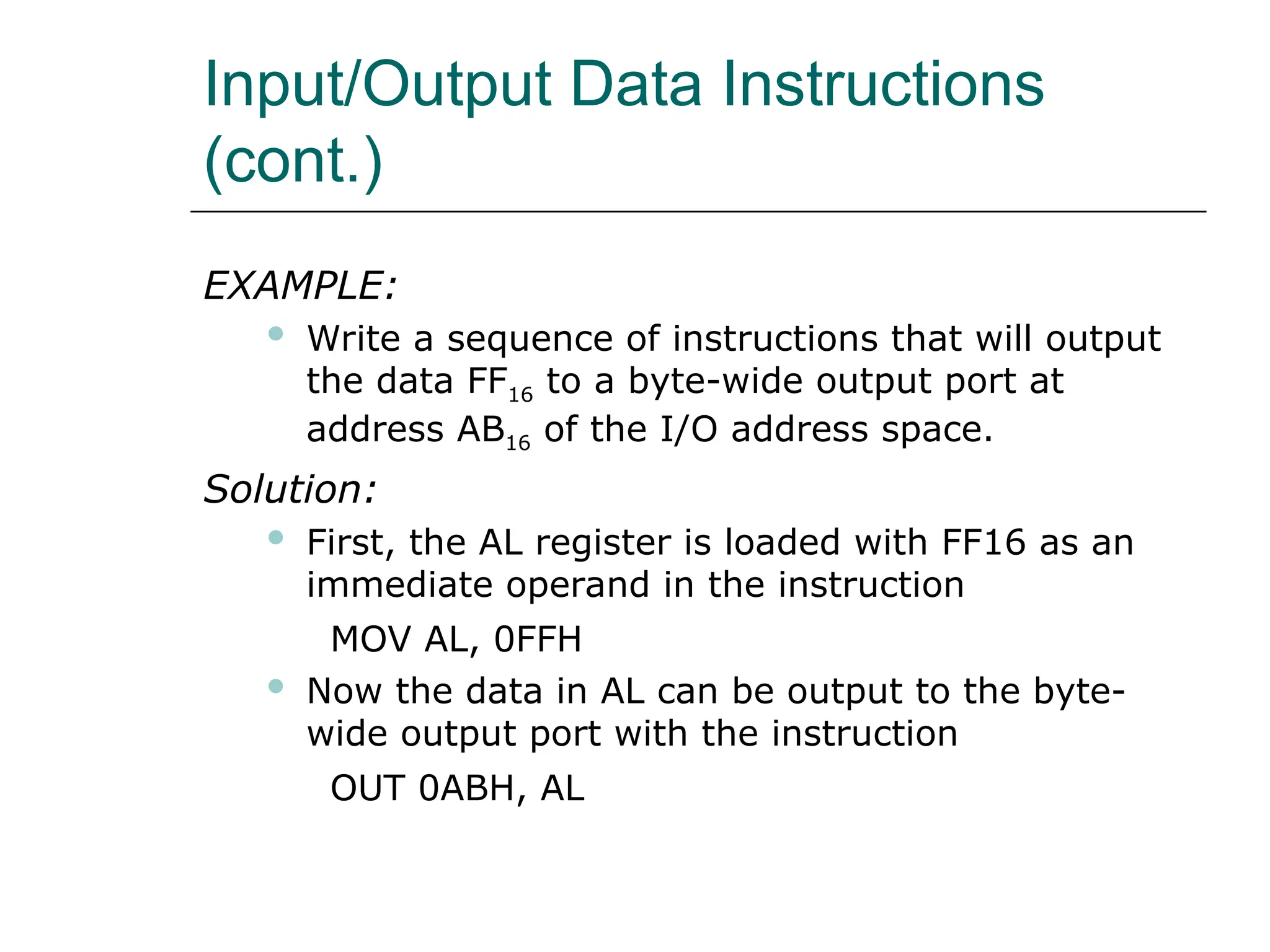 Input/Output Data Instructions
(cont.)
EXAMPLE:
 Write a sequence of instructions that will output
the data FF16 to a byte-wide output port at
address AB16 of the I/O address space.
Solution:
 First, the AL register is loaded with FF16 as an
immediate operand in the instruction
MOV AL, 0FFH
 Now the data in AL can be output to the byte-
wide output port with the instruction
OUT 0ABH, AL
 