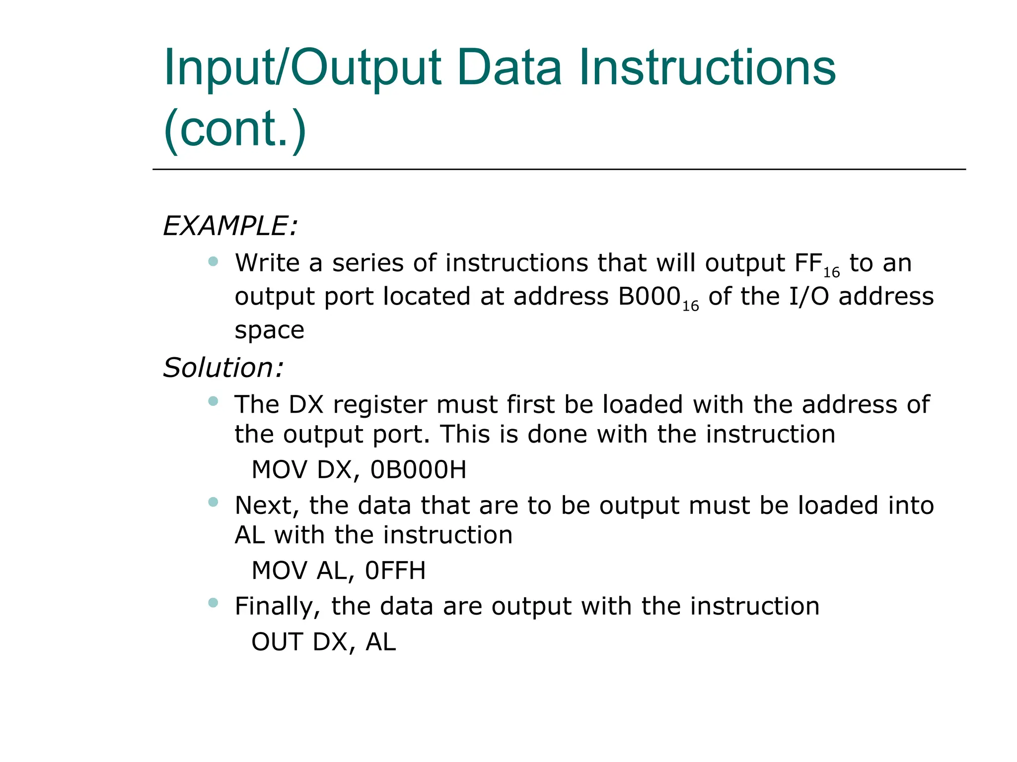 Input/Output Data Instructions
(cont.)
EXAMPLE:
 Write a series of instructions that will output FF16 to an
output port located at address B00016 of the I/O address
space
Solution:
 The DX register must first be loaded with the address of
the output port. This is done with the instruction
MOV DX, 0B000H
 Next, the data that are to be output must be loaded into
AL with the instruction
MOV AL, 0FFH
 Finally, the data are output with the instruction
OUT DX, AL
 