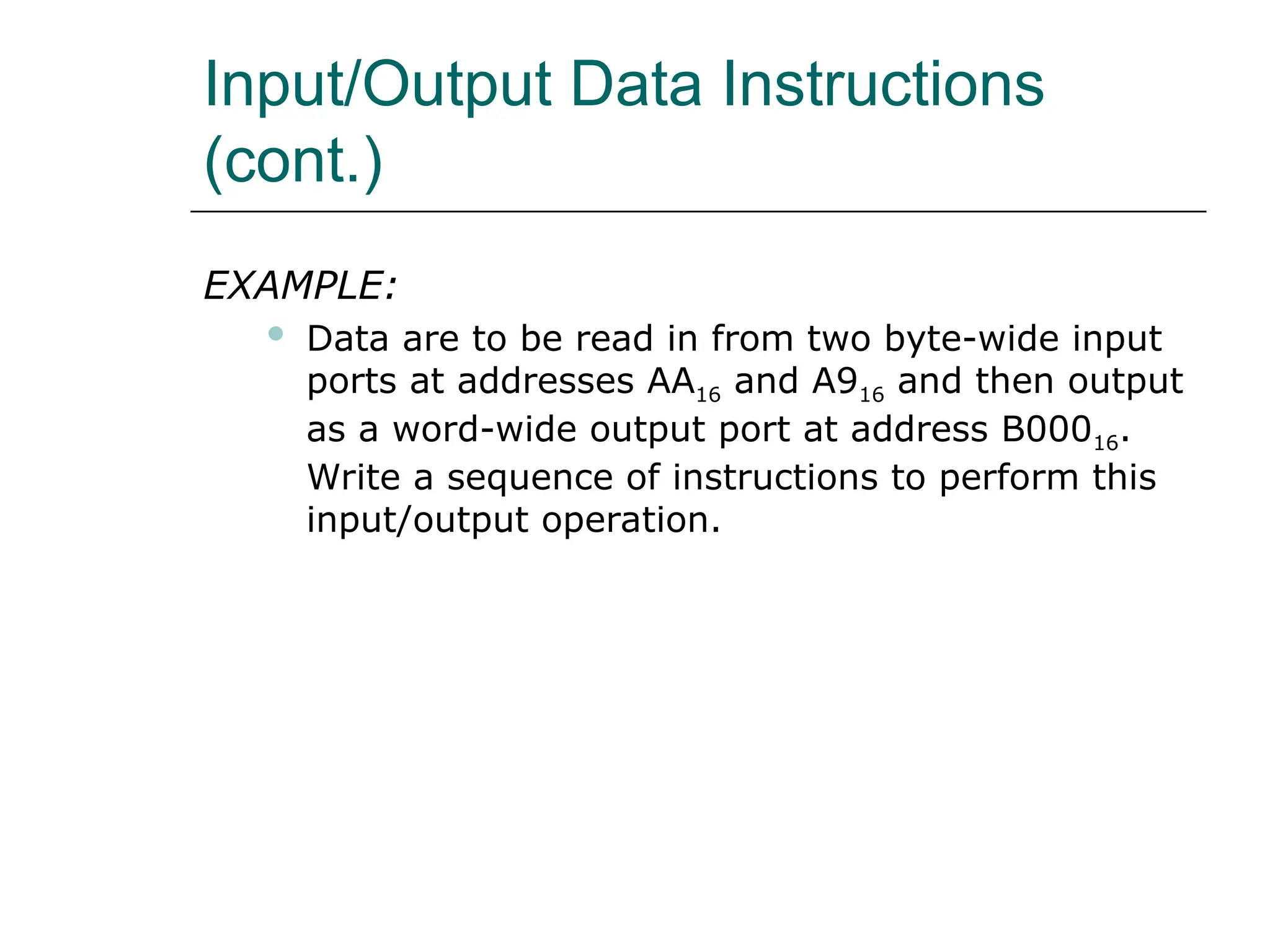 Input/Output Data Instructions
(cont.)
EXAMPLE:
 Data are to be read in from two byte-wide input
ports at addresses AA16 and A916 and then output
as a word-wide output port at address B00016.
Write a sequence of instructions to perform this
input/output operation.
 