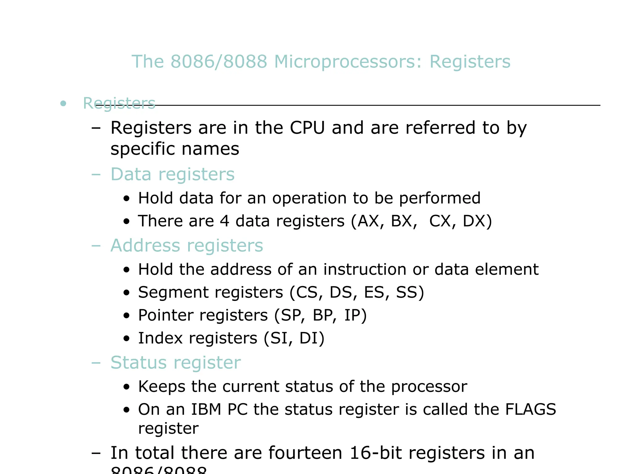 The 8086/8088 Microprocessors: Registers
• Registers
– Registers are in the CPU and are referred to by
specific names
– Data registers
• Hold data for an operation to be performed
• There are 4 data registers (AX, BX, CX, DX)
– Address registers
• Hold the address of an instruction or data element
• Segment registers (CS, DS, ES, SS)
• Pointer registers (SP, BP, IP)
• Index registers (SI, DI)
– Status register
• Keeps the current status of the processor
• On an IBM PC the status register is called the FLAGS
register
– In total there are fourteen 16-bit registers in an
 