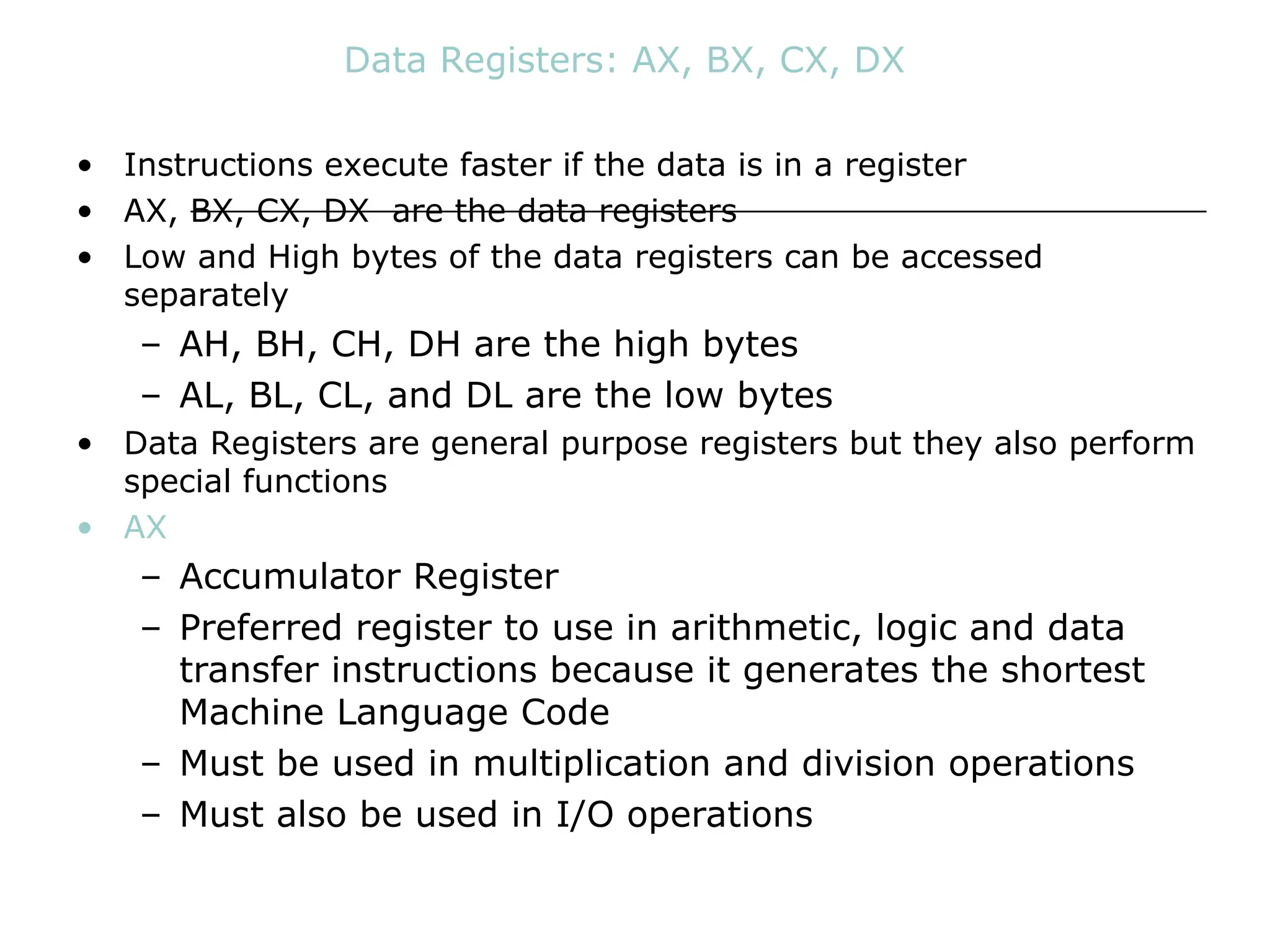 Data Registers: AX, BX, CX, DX
• Instructions execute faster if the data is in a register
• AX, BX, CX, DX are the data registers
• Low and High bytes of the data registers can be accessed
separately
– AH, BH, CH, DH are the high bytes
– AL, BL, CL, and DL are the low bytes
• Data Registers are general purpose registers but they also perform
special functions
• AX
– Accumulator Register
– Preferred register to use in arithmetic, logic and data
transfer instructions because it generates the shortest
Machine Language Code
– Must be used in multiplication and division operations
– Must also be used in I/O operations
 
