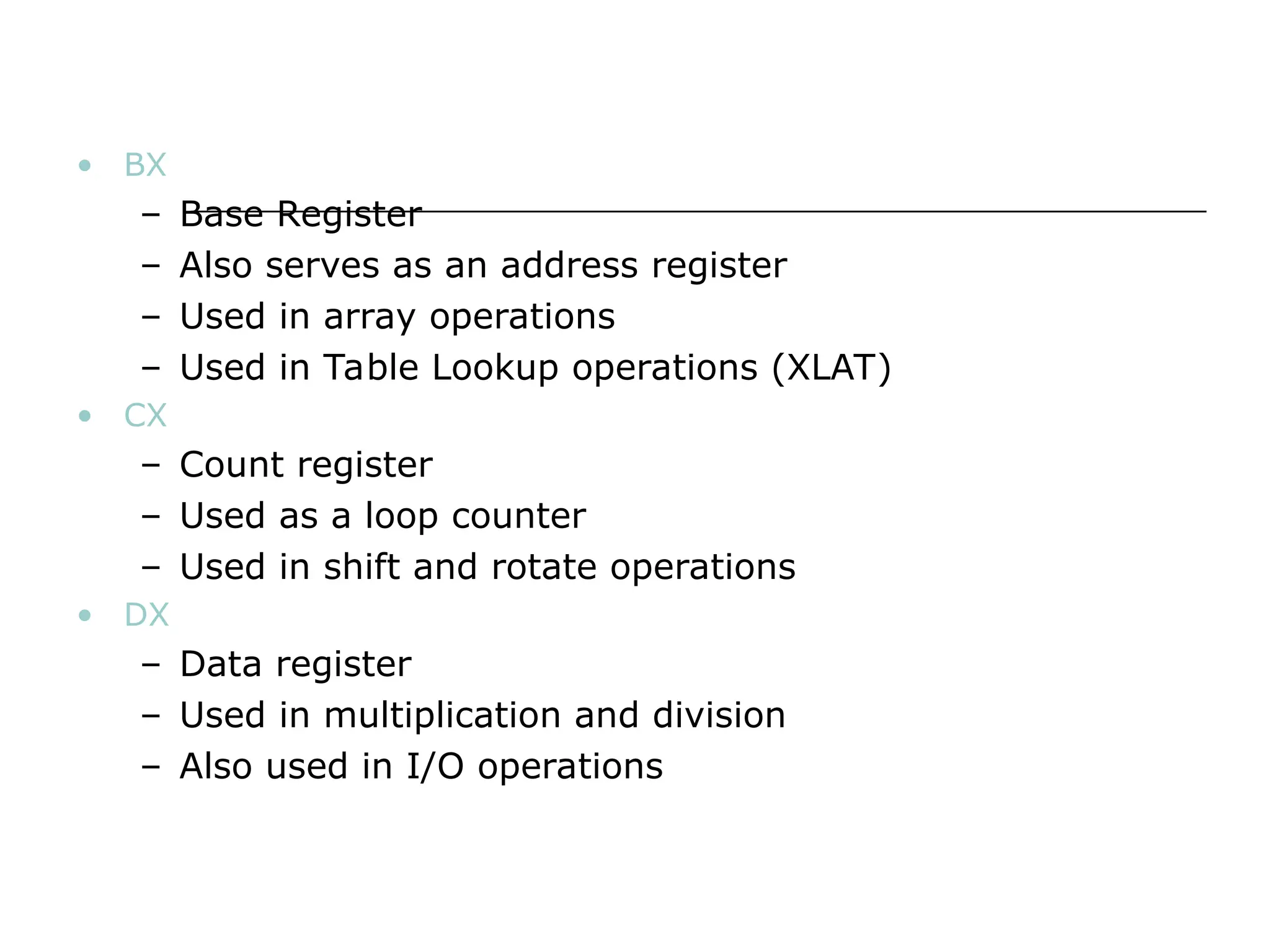 • BX
– Base Register
– Also serves as an address register
– Used in array operations
– Used in Table Lookup operations (XLAT)
• CX
– Count register
– Used as a loop counter
– Used in shift and rotate operations
• DX
– Data register
– Used in multiplication and division
– Also used in I/O operations
 