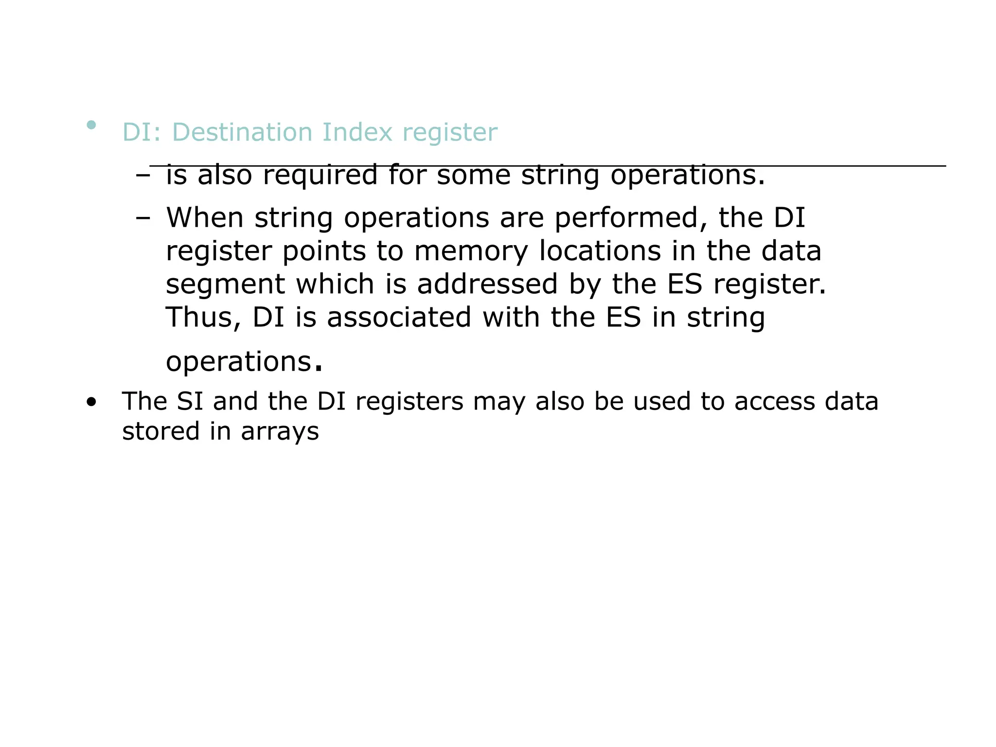 • DI: Destination Index register
– is also required for some string operations.
– When string operations are performed, the DI
register points to memory locations in the data
segment which is addressed by the ES register.
Thus, DI is associated with the ES in string
operations.
• The SI and the DI registers may also be used to access data
stored in arrays
 