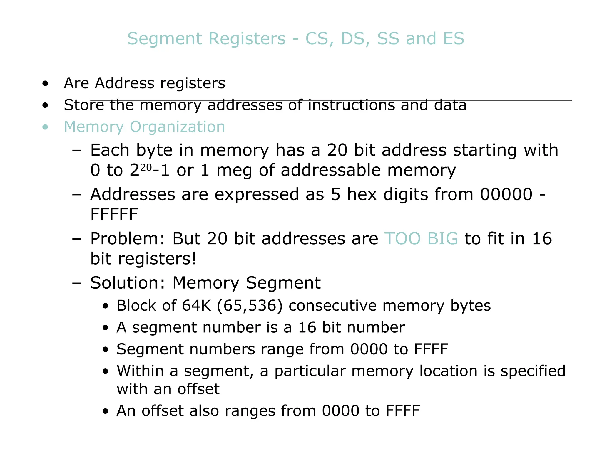 Segment Registers - CS, DS, SS and ES
• Are Address registers
• Store the memory addresses of instructions and data
• Memory Organization
– Each byte in memory has a 20 bit address starting with
0 to 220
-1 or 1 meg of addressable memory
– Addresses are expressed as 5 hex digits from 00000 -
FFFFF
– Problem: But 20 bit addresses are TOO BIG to fit in 16
bit registers!
– Solution: Memory Segment
• Block of 64K (65,536) consecutive memory bytes
• A segment number is a 16 bit number
• Segment numbers range from 0000 to FFFF
• Within a segment, a particular memory location is specified
with an offset
• An offset also ranges from 0000 to FFFF
 