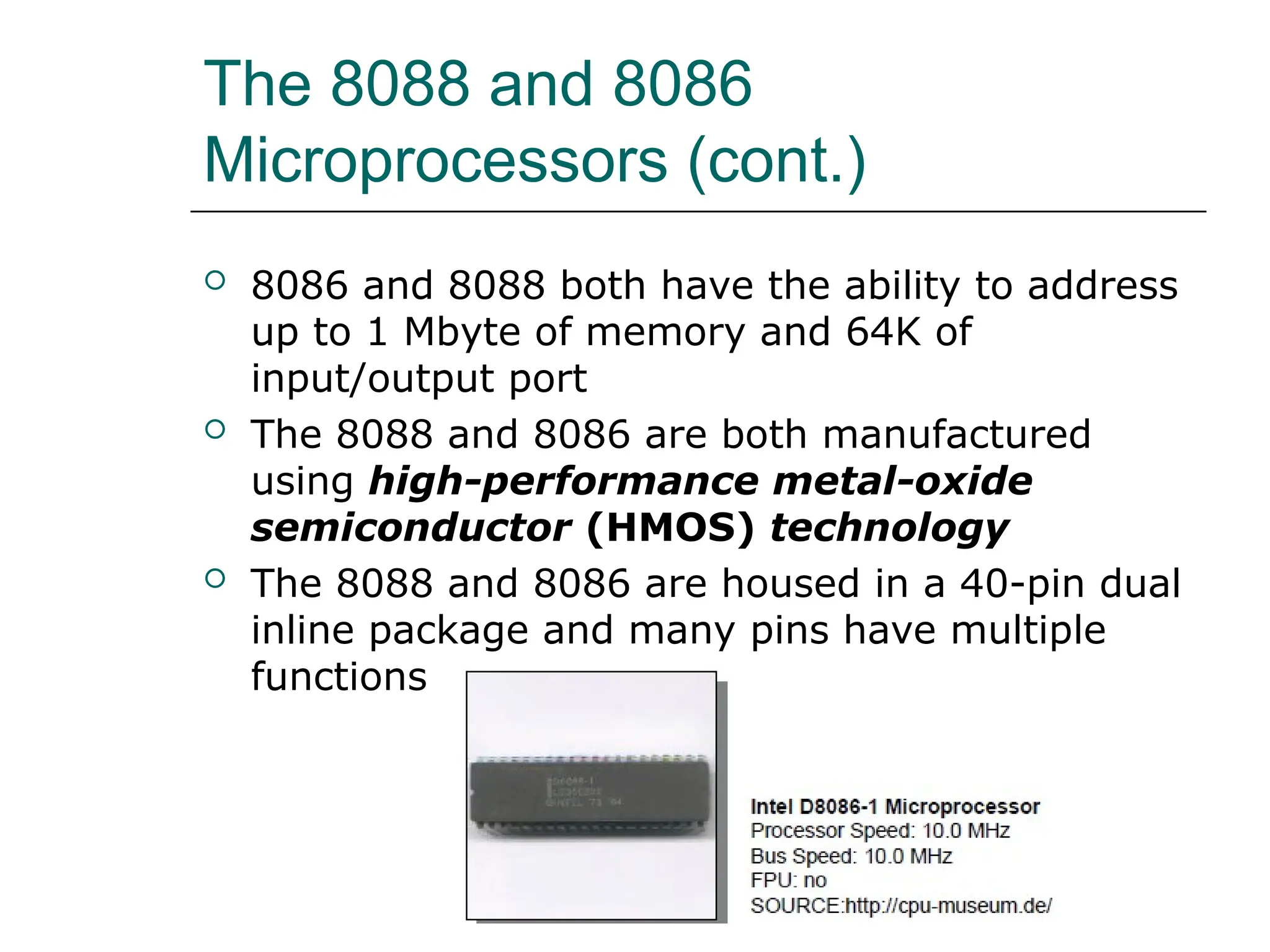The 8088 and 8086
Microprocessors (cont.)
 8086 and 8088 both have the ability to address
up to 1 Mbyte of memory and 64K of
input/output port
 The 8088 and 8086 are both manufactured
using high-performance metal-oxide
semiconductor (HMOS) technology
 The 8088 and 8086 are housed in a 40-pin dual
inline package and many pins have multiple
functions
 