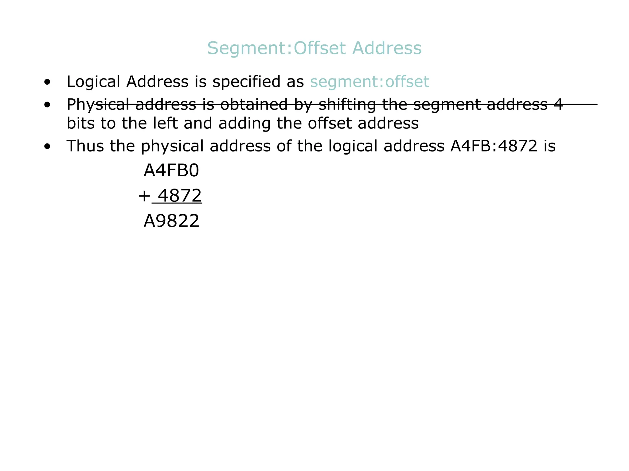 Segment:Offset Address
• Logical Address is specified as segment:offset
• Physical address is obtained by shifting the segment address 4
bits to the left and adding the offset address
• Thus the physical address of the logical address A4FB:4872 is
A4FB0
+ 4872
A9822
 