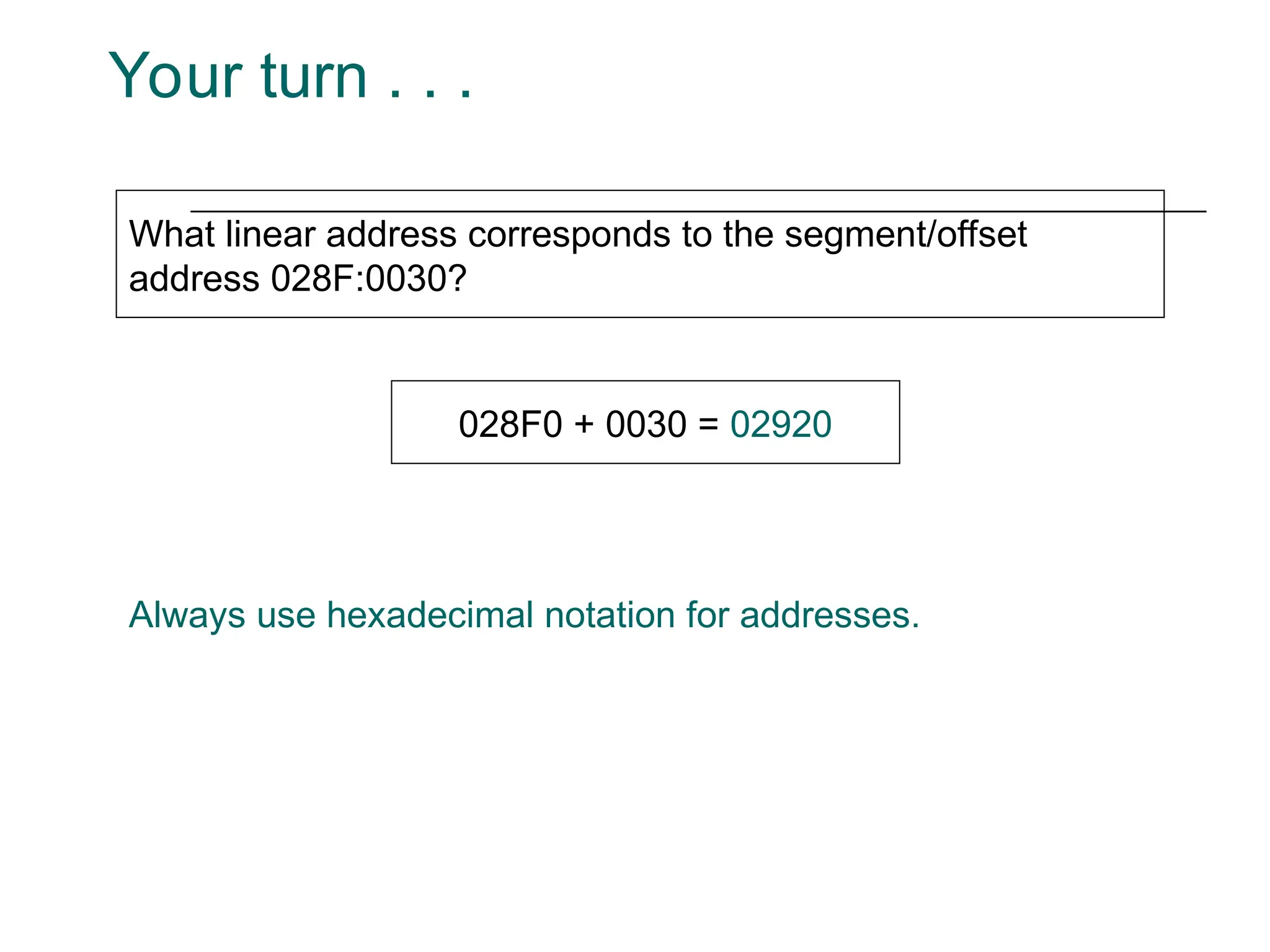 Your turn . . .
What linear address corresponds to the segment/offset
address 028F:0030?
028F0 + 0030 = 02920
Always use hexadecimal notation for addresses.
 