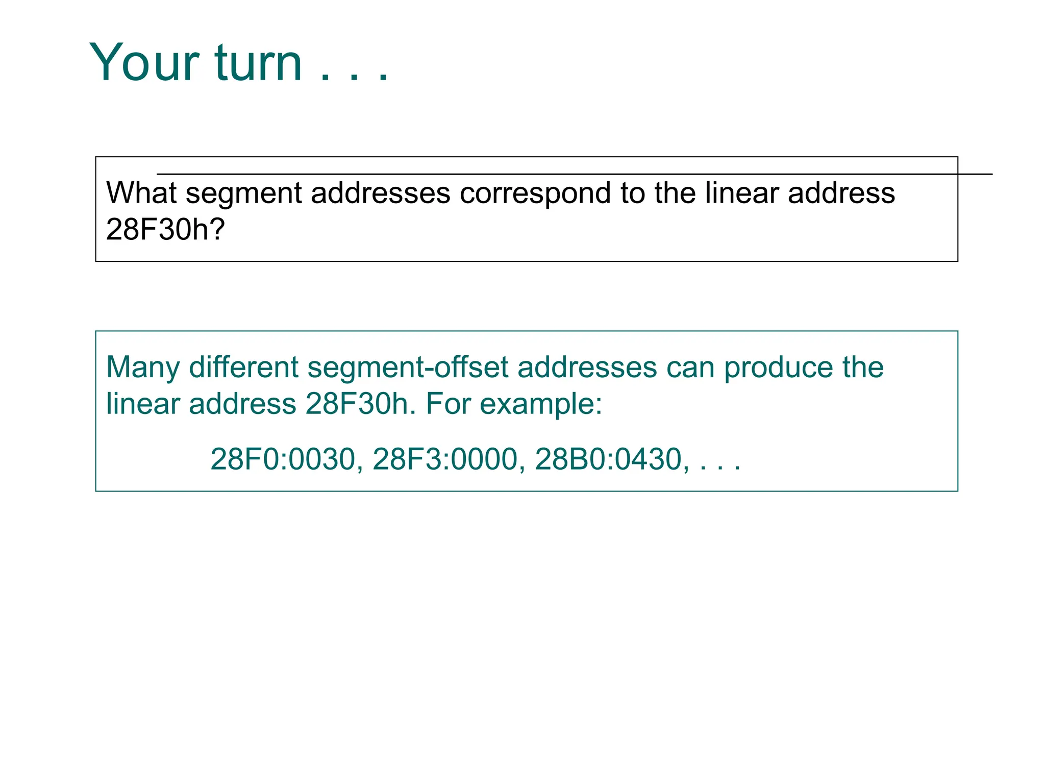 Your turn . . .
What segment addresses correspond to the linear address
28F30h?
Many different segment-offset addresses can produce the
linear address 28F30h. For example:
28F0:0030, 28F3:0000, 28B0:0430, . . .
 