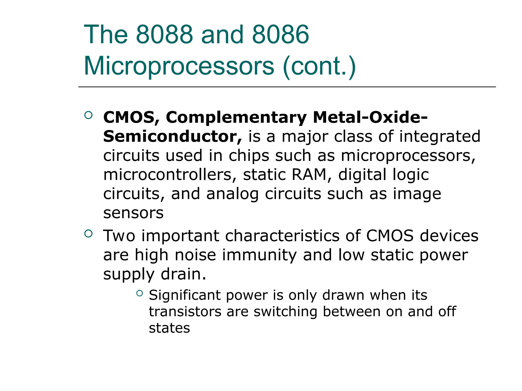 The 8088 and 8086
Microprocessors (cont.)
 CMOS, Complementary Metal-Oxide-
Semiconductor, is a major class of integrated
circuits used in chips such as microprocessors,
microcontrollers, static RAM, digital logic
circuits, and analog circuits such as image
sensors
 Two important characteristics of CMOS devices
are high noise immunity and low static power
supply drain.
 Significant power is only drawn when its
transistors are switching between on and off
states
 