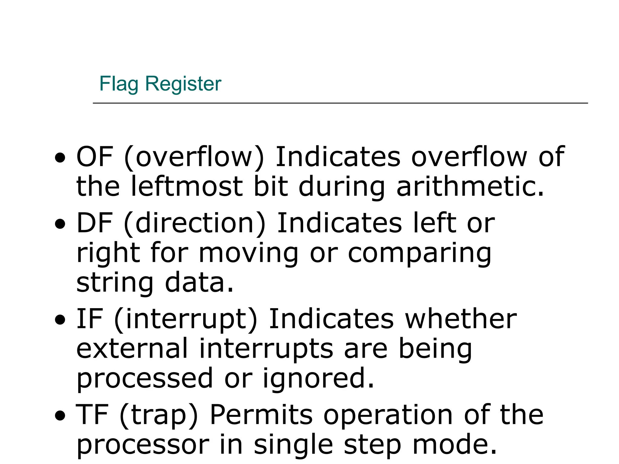 Flag Register
• OF (overflow) Indicates overflow of
the leftmost bit during arithmetic.
• DF (direction) Indicates left or
right for moving or comparing
string data.
• IF (interrupt) Indicates whether
external interrupts are being
processed or ignored.
• TF (trap) Permits operation of the
processor in single step mode.
 