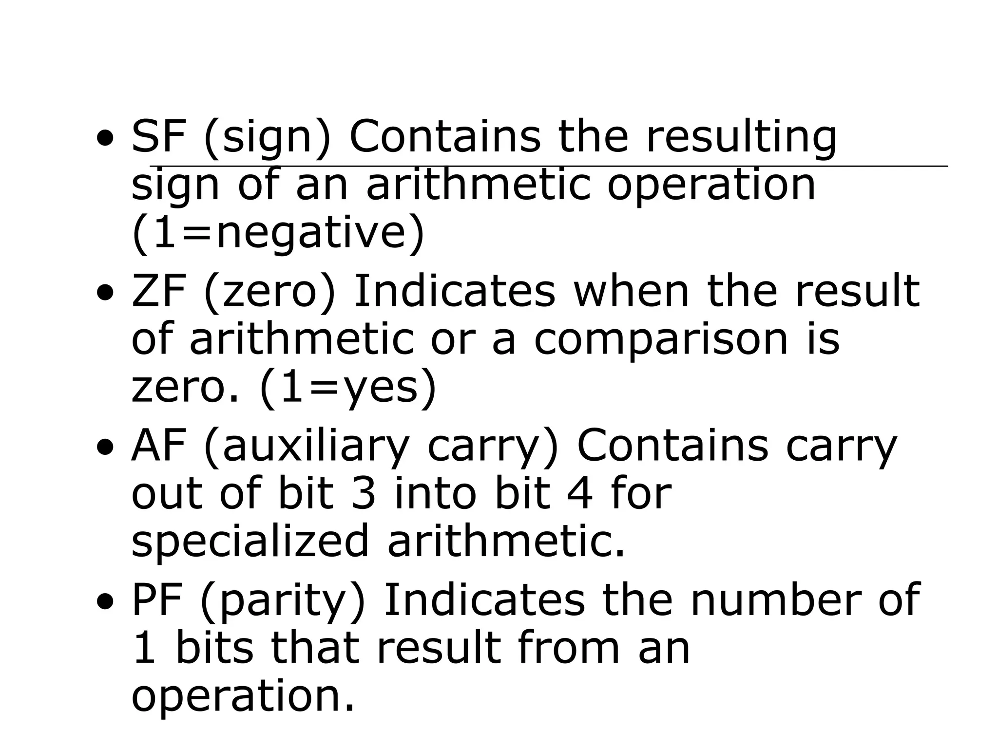 • SF (sign) Contains the resulting
sign of an arithmetic operation
(1=negative)
• ZF (zero) Indicates when the result
of arithmetic or a comparison is
zero. (1=yes)
• AF (auxiliary carry) Contains carry
out of bit 3 into bit 4 for
specialized arithmetic.
• PF (parity) Indicates the number of
1 bits that result from an
operation.
 