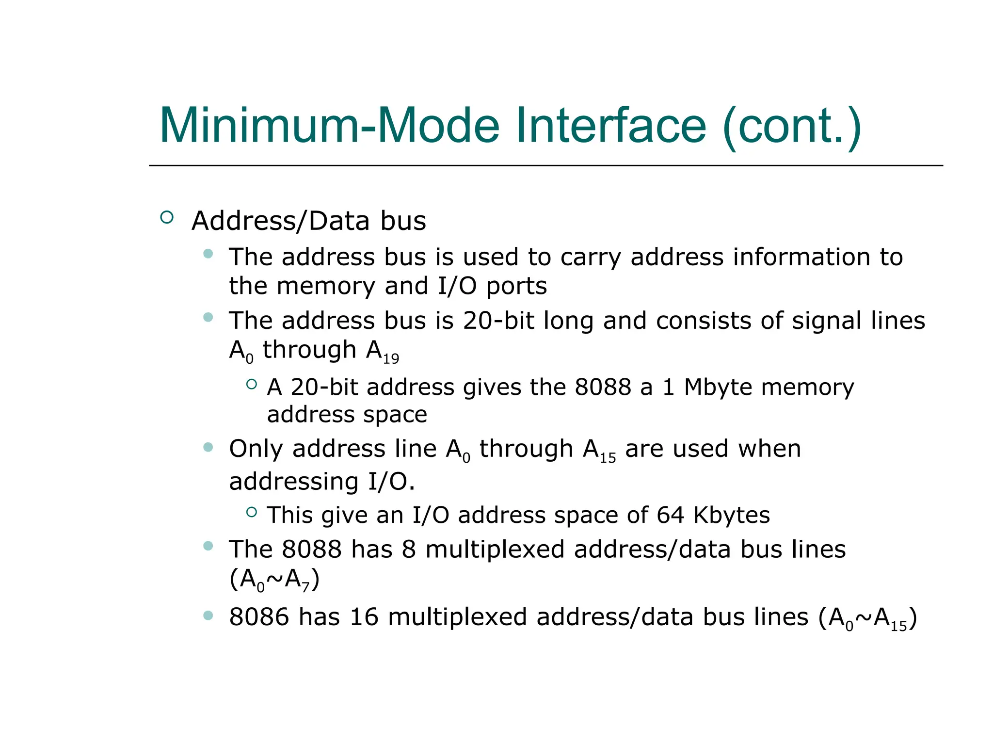 Minimum-Mode Interface (cont.)
 Address/Data bus
 The address bus is used to carry address information to
the memory and I/O ports
 The address bus is 20-bit long and consists of signal lines
A0 through A19
 A 20-bit address gives the 8088 a 1 Mbyte memory
address space
 Only address line A0 through A15 are used when
addressing I/O.
 This give an I/O address space of 64 Kbytes
 The 8088 has 8 multiplexed address/data bus lines
(A0~A7)
 8086 has 16 multiplexed address/data bus lines (A0~A15)
 