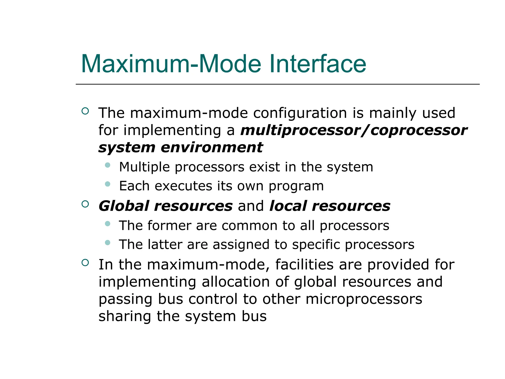 Maximum-Mode Interface
 The maximum-mode configuration is mainly used
for implementing a multiprocessor/coprocessor
system environment
 Multiple processors exist in the system
 Each executes its own program
 Global resources and local resources
 The former are common to all processors
 The latter are assigned to specific processors
 In the maximum-mode, facilities are provided for
implementing allocation of global resources and
passing bus control to other microprocessors
sharing the system bus
 