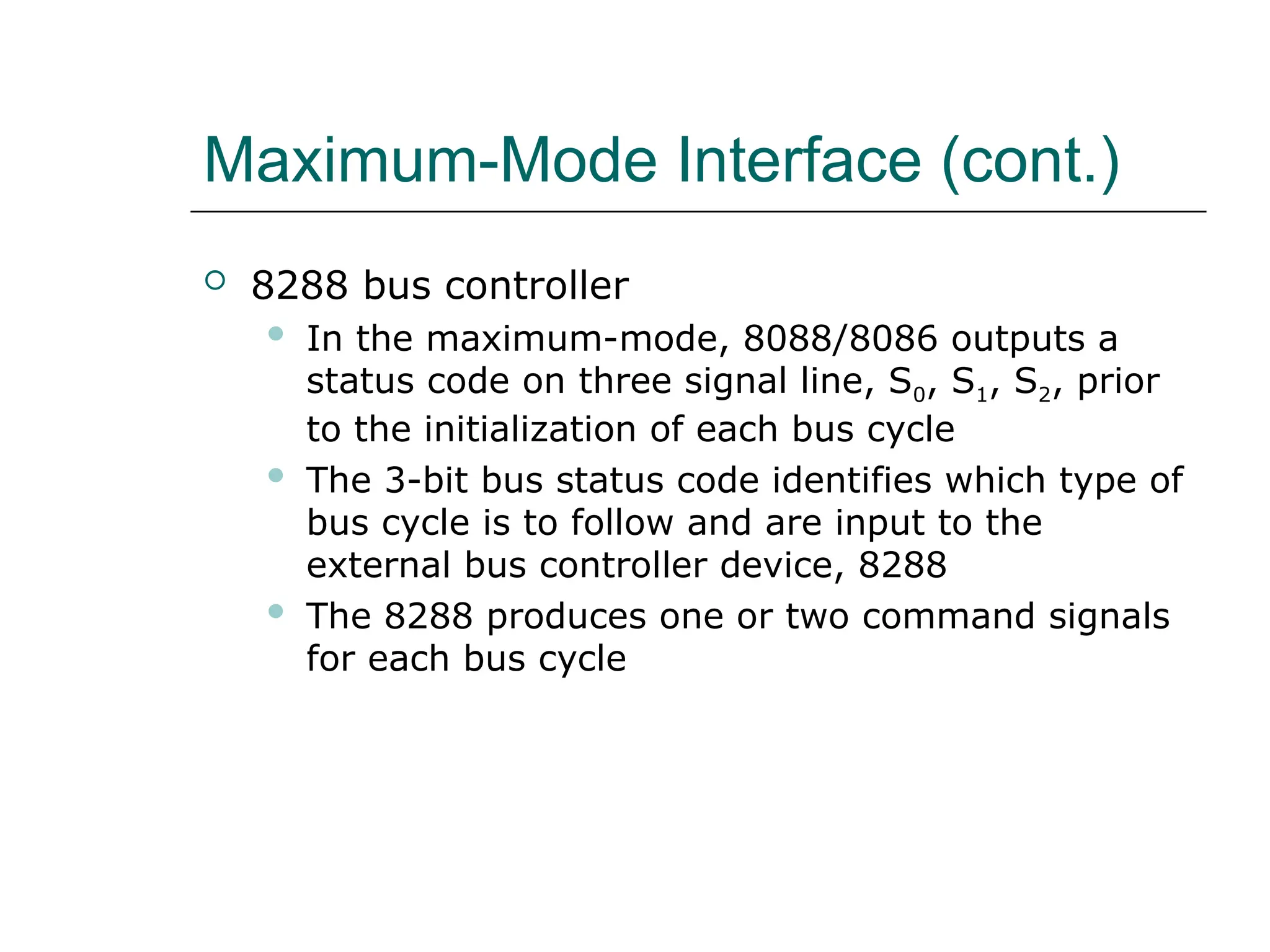 Maximum-Mode Interface (cont.)
 8288 bus controller
 In the maximum-mode, 8088/8086 outputs a
status code on three signal line, S0, S1, S2, prior
to the initialization of each bus cycle
 The 3-bit bus status code identifies which type of
bus cycle is to follow and are input to the
external bus controller device, 8288
 The 8288 produces one or two command signals
for each bus cycle
 