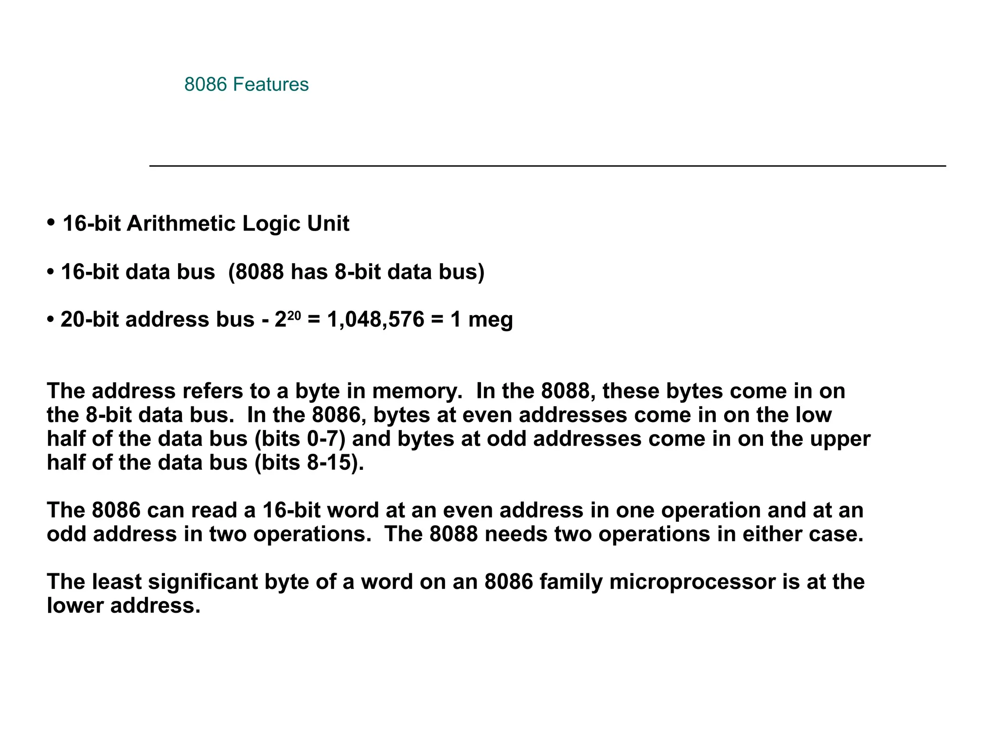• 16-bit Arithmetic Logic Unit
• 16-bit data bus (8088 has 8-bit data bus)
• 20-bit address bus - 220
= 1,048,576 = 1 meg
The address refers to a byte in memory. In the 8088, these bytes come in on
the 8-bit data bus. In the 8086, bytes at even addresses come in on the low
half of the data bus (bits 0-7) and bytes at odd addresses come in on the upper
half of the data bus (bits 8-15).
The 8086 can read a 16-bit word at an even address in one operation and at an
odd address in two operations. The 8088 needs two operations in either case.
The least significant byte of a word on an 8086 family microprocessor is at the
lower address.
8086 Features
 