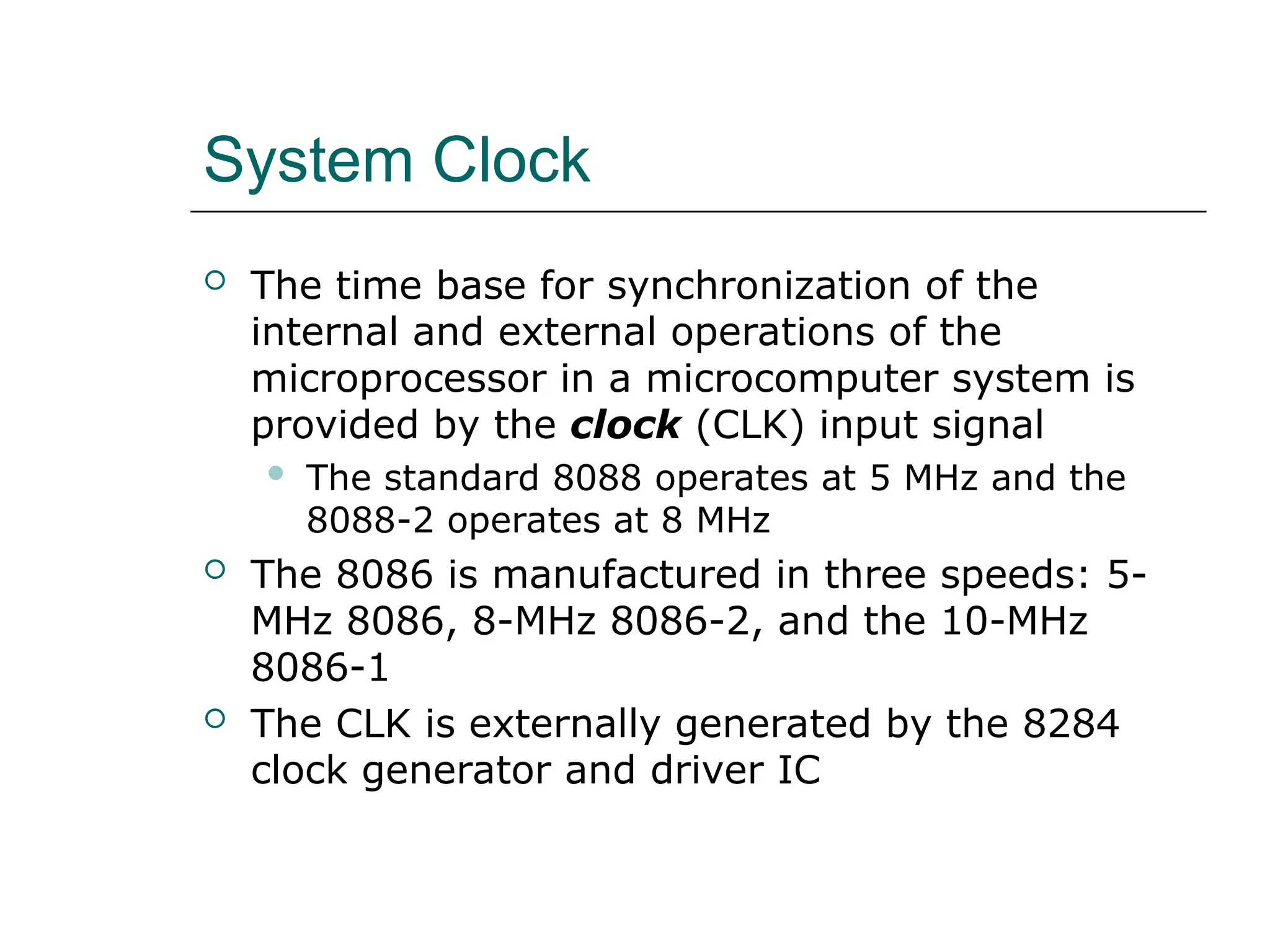 System Clock
 The time base for synchronization of the
internal and external operations of the
microprocessor in a microcomputer system is
provided by the clock (CLK) input signal
 The standard 8088 operates at 5 MHz and the
8088-2 operates at 8 MHz
 The 8086 is manufactured in three speeds: 5-
MHz 8086, 8-MHz 8086-2, and the 10-MHz
8086-1
 The CLK is externally generated by the 8284
clock generator and driver IC
 