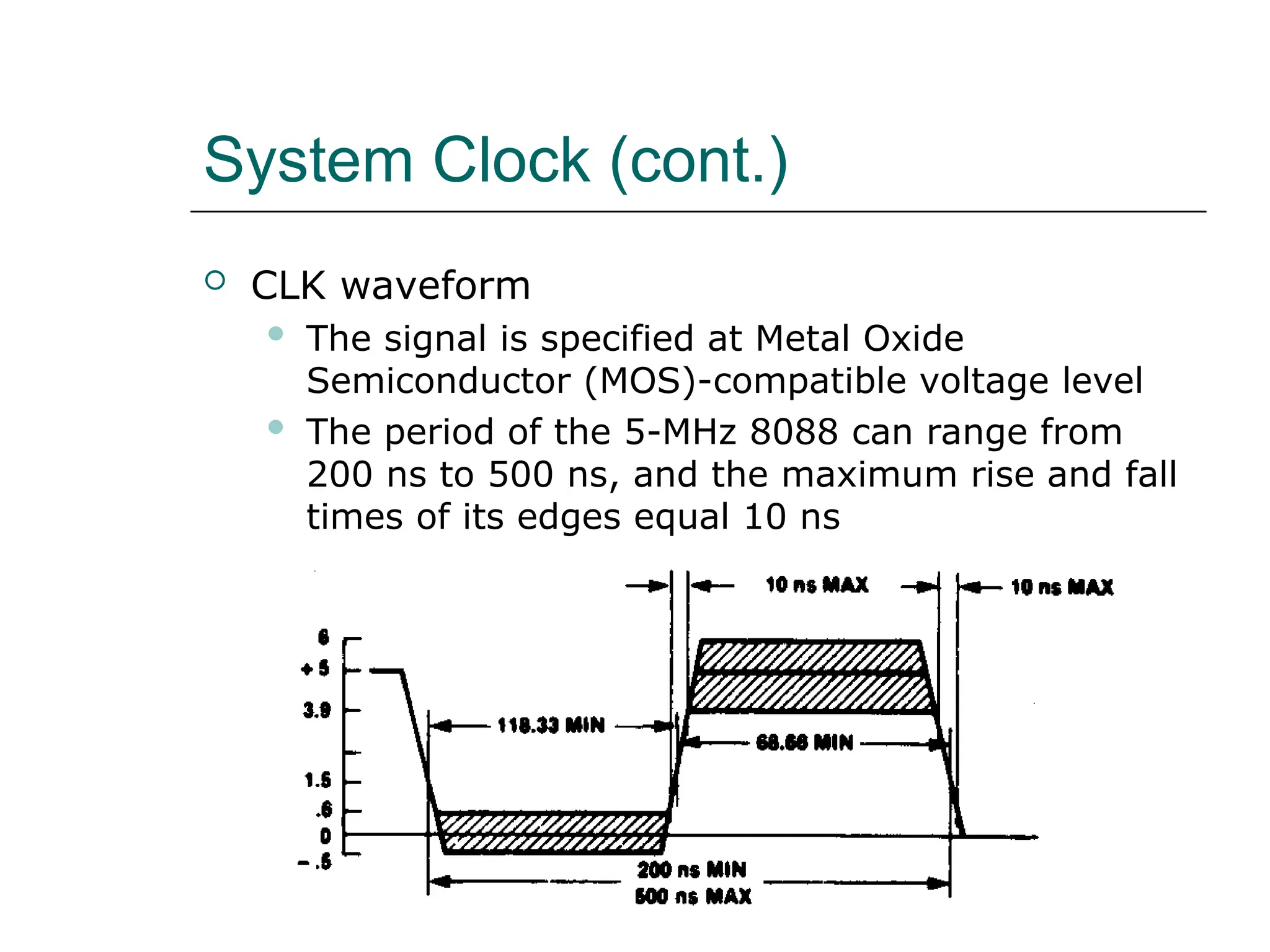System Clock (cont.)
 CLK waveform
 The signal is specified at Metal Oxide
Semiconductor (MOS)-compatible voltage level
 The period of the 5-MHz 8088 can range from
200 ns to 500 ns, and the maximum rise and fall
times of its edges equal 10 ns
 