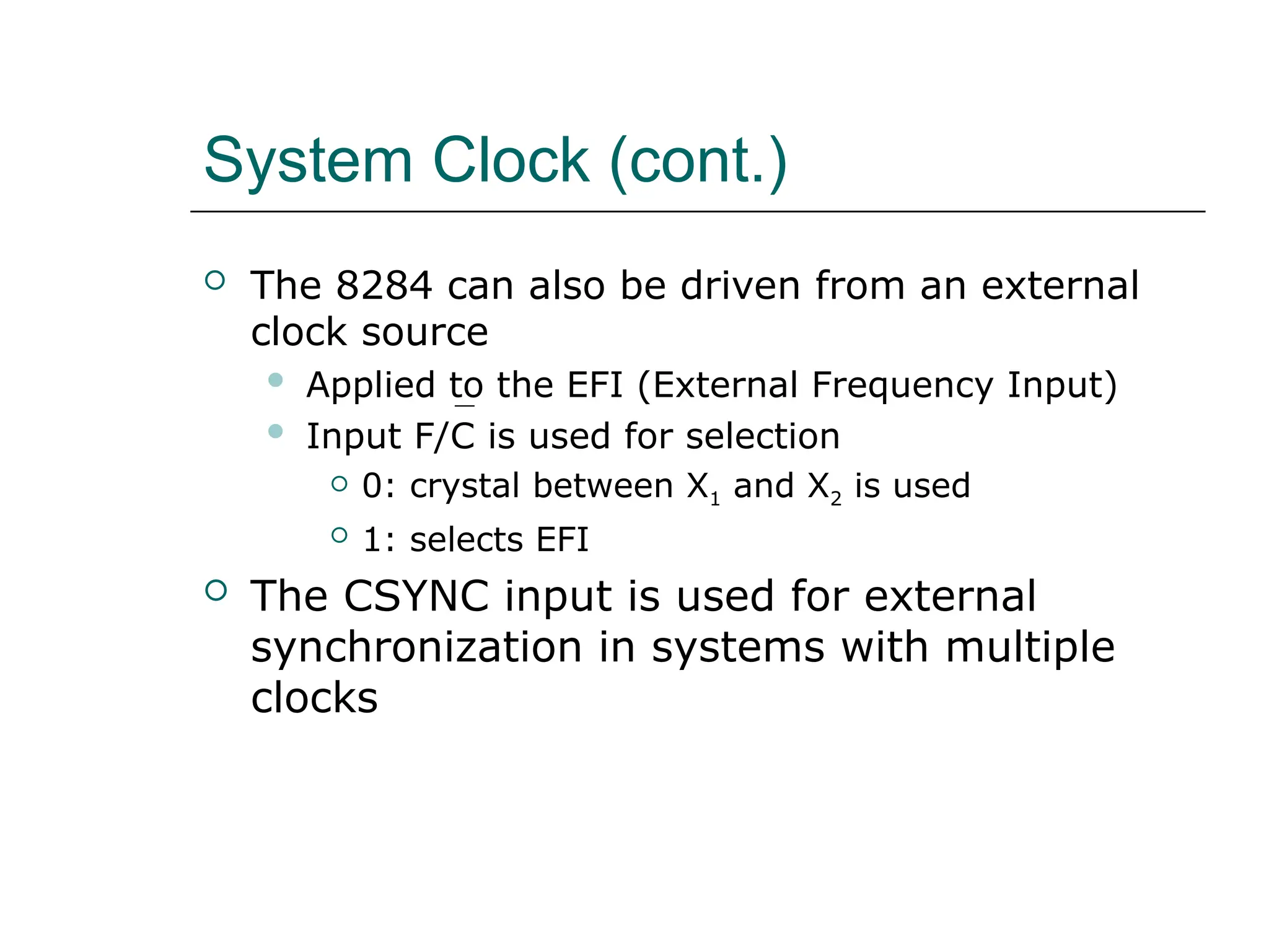 System Clock (cont.)
 The 8284 can also be driven from an external
clock source
 Applied to the EFI (External Frequency Input)
 Input F/C is used for selection
 0: crystal between X1 and X2 is used
 1: selects EFI
 The CSYNC input is used for external
synchronization in systems with multiple
clocks
 