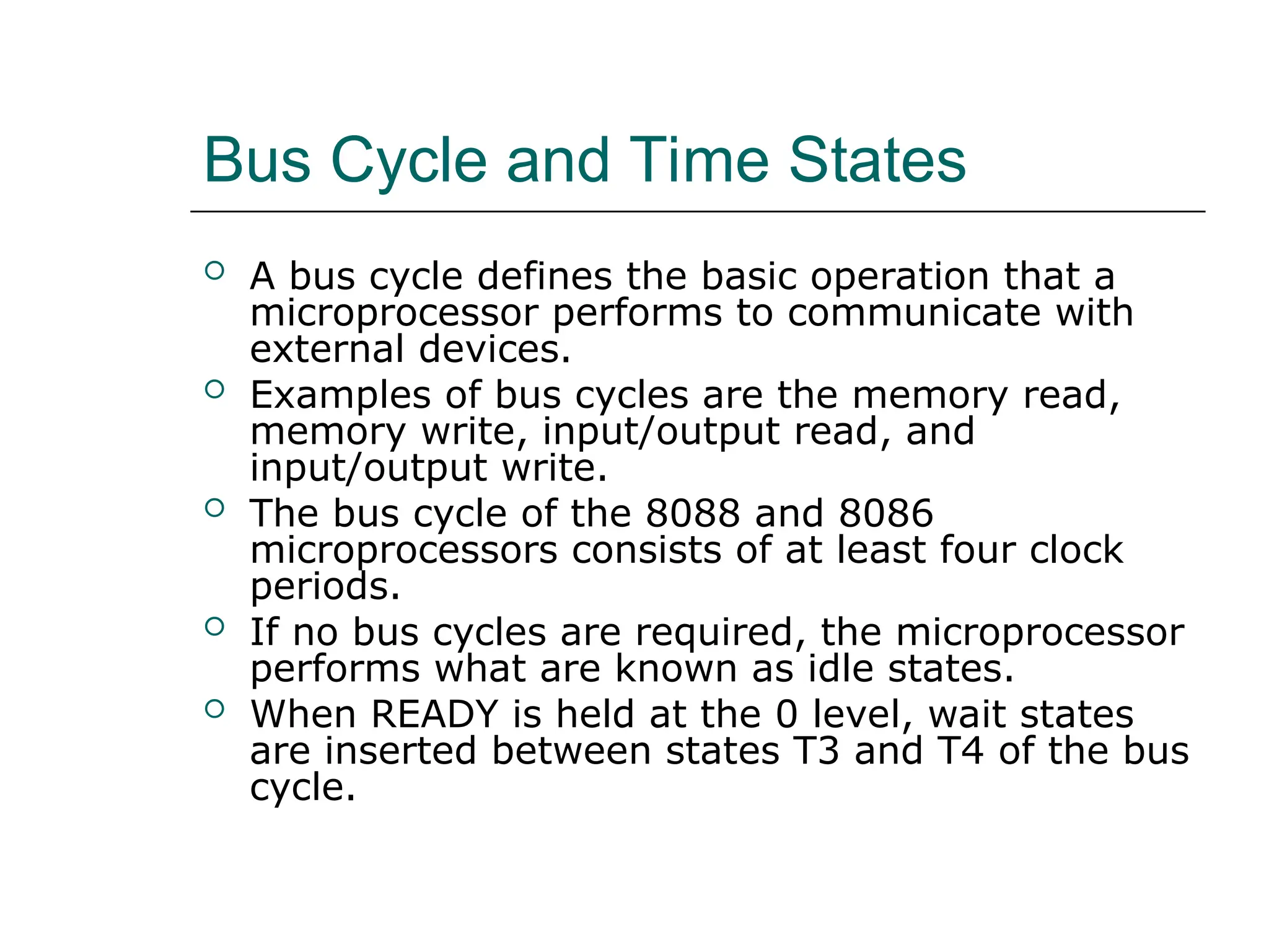 Bus Cycle and Time States
 A bus cycle defines the basic operation that a
microprocessor performs to communicate with
external devices.
 Examples of bus cycles are the memory read,
memory write, input/output read, and
input/output write.
 The bus cycle of the 8088 and 8086
microprocessors consists of at least four clock
periods.
 If no bus cycles are required, the microprocessor
performs what are known as idle states.
 When READY is held at the 0 level, wait states
are inserted between states T3 and T4 of the bus
cycle.
 