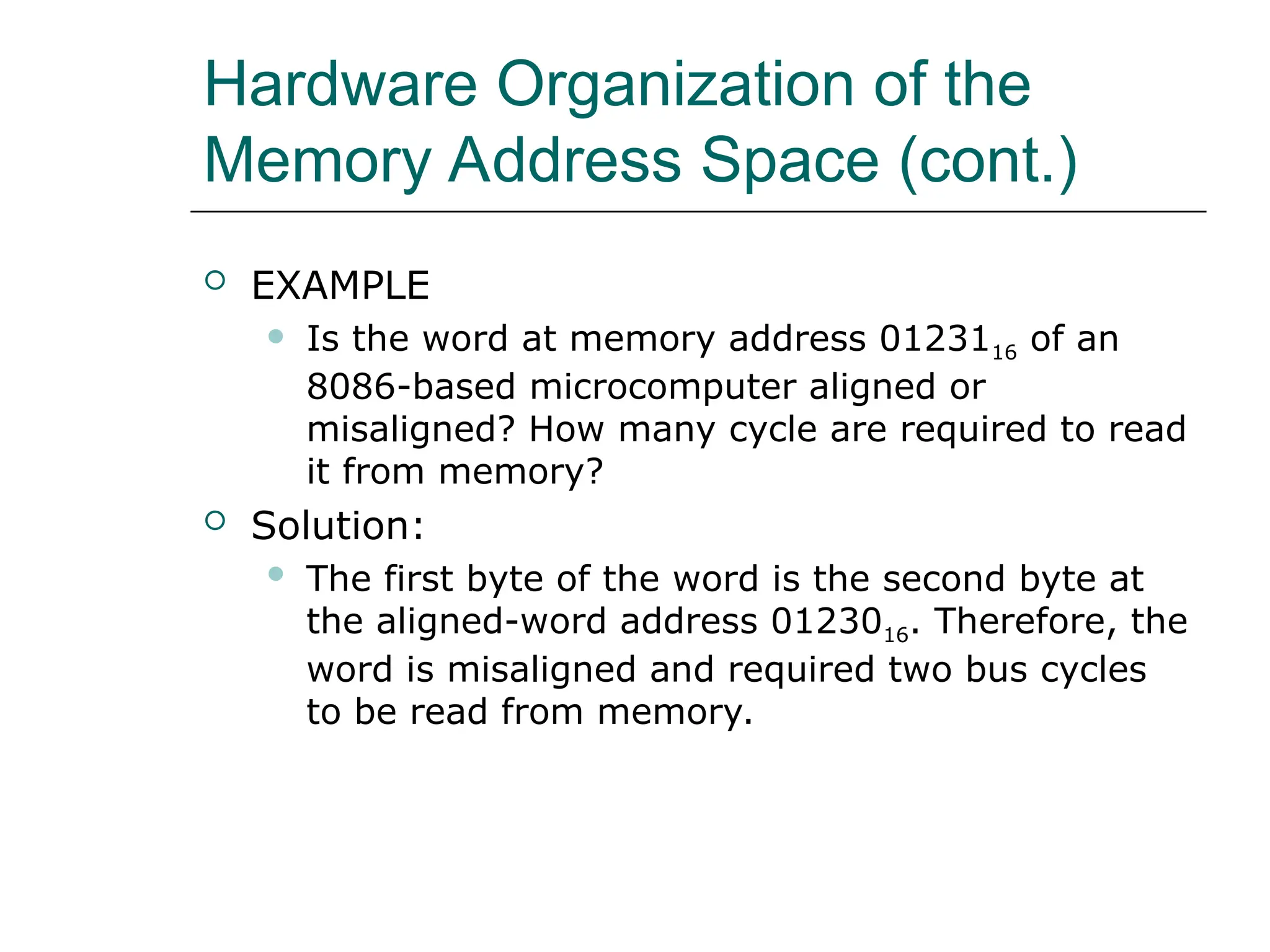 Hardware Organization of the
Memory Address Space (cont.)
 EXAMPLE
 Is the word at memory address 0123116 of an
8086-based microcomputer aligned or
misaligned? How many cycle are required to read
it from memory?
 Solution:
 The first byte of the word is the second byte at
the aligned-word address 0123016. Therefore, the
word is misaligned and required two bus cycles
to be read from memory.
 