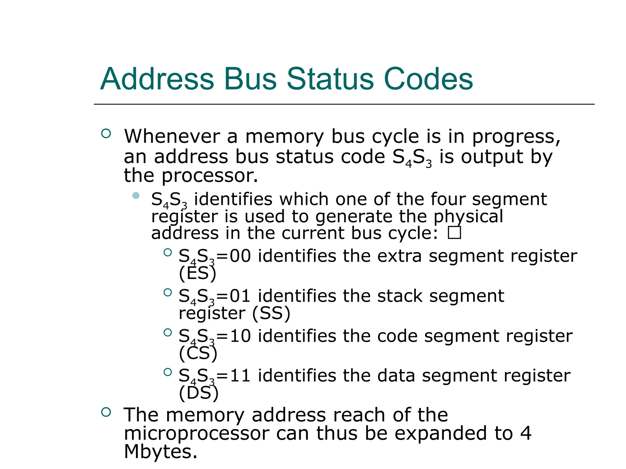 Address Bus Status Codes
 Whenever a memory bus cycle is in progress,
an address bus status code S4S3 is output by
the processor.
 S4S3 identifies which one of the four segment
register is used to generate the physical
address in the current bus cycle: 􀂙
 S4S3=00 identifies the extra segment register
(ES)
 S4S3=01 identifies the stack segment
register (SS)
 S4S3=10 identifies the code segment register
(CS)
 S4S3=11 identifies the data segment register
(DS)
 The memory address reach of the
microprocessor can thus be expanded to 4
Mbytes.
 
