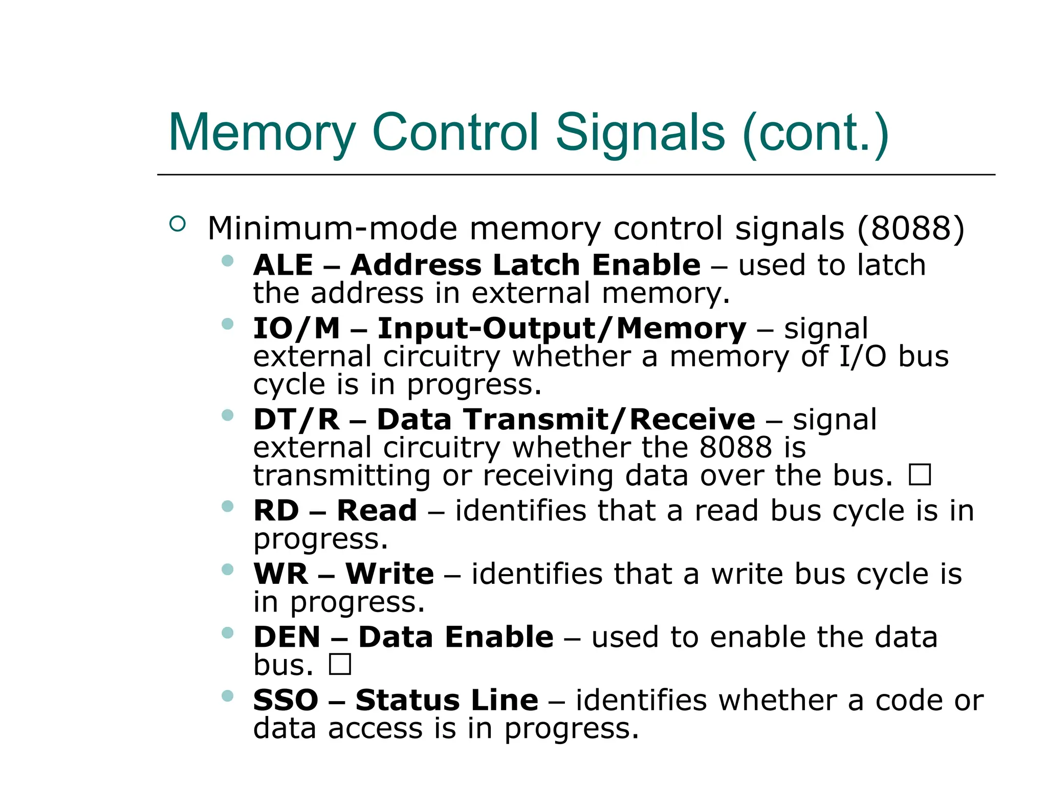 Memory Control Signals (cont.)
 Minimum-mode memory control signals (8088)
 ALE – Address Latch Enable – used to latch
the address in external memory.
 IO/M – Input-Output/Memory – signal
external circuitry whether a memory of I/O bus
cycle is in progress.
 DT/R – Data Transmit/Receive – signal
external circuitry whether the 8088 is
transmitting or receiving data over the bus. 􀂙
 RD – Read – identifies that a read bus cycle is in
progress.
 WR – Write – identifies that a write bus cycle is
in progress.
 DEN – Data Enable – used to enable the data
bus. 􀂙
 SSO – Status Line – identifies whether a code or
data access is in progress.
 