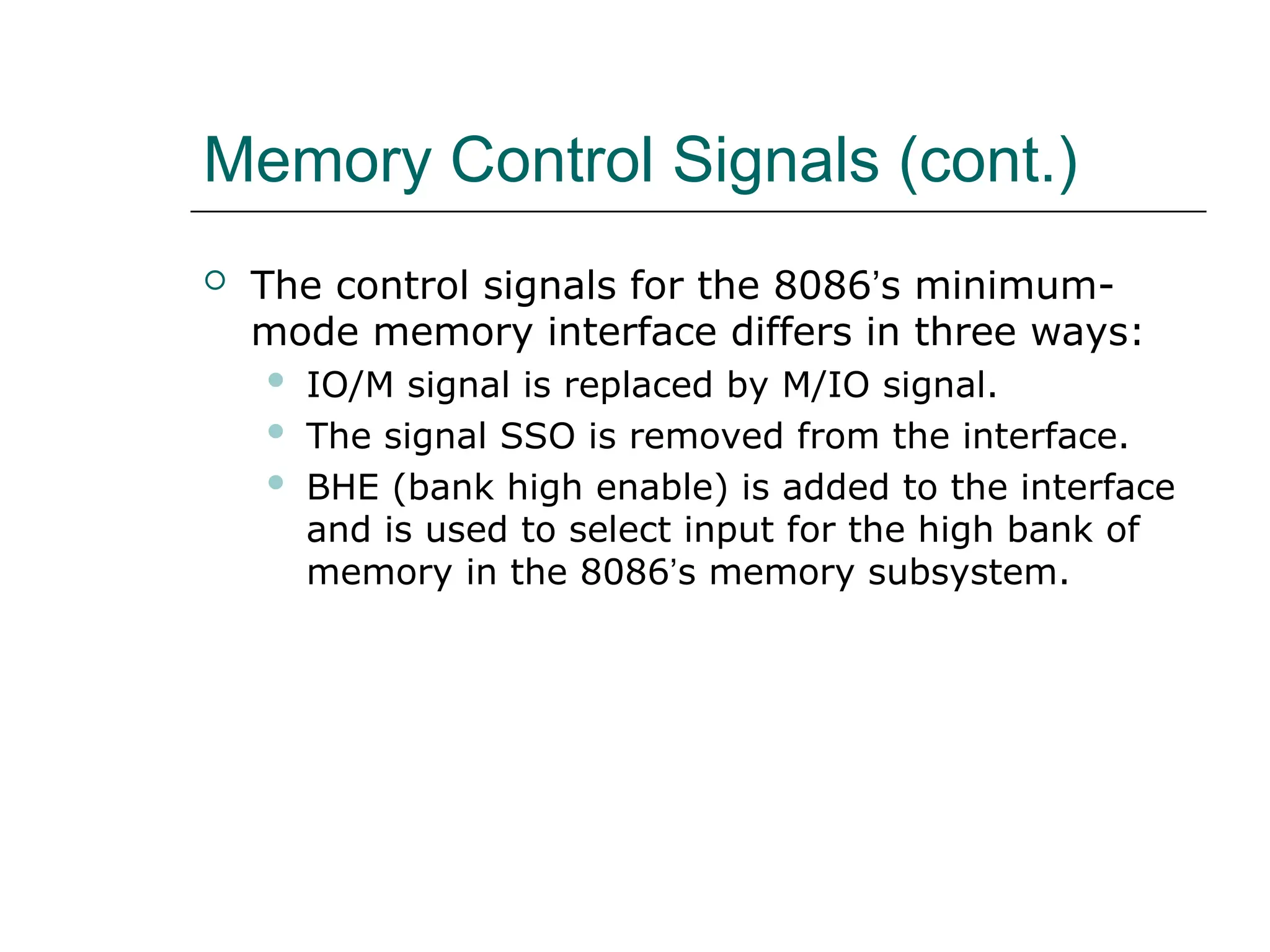 Memory Control Signals (cont.)
 The control signals for the 8086’s minimum-
mode memory interface differs in three ways:
 IO/M signal is replaced by M/IO signal.
 The signal SSO is removed from the interface.
 BHE (bank high enable) is added to the interface
and is used to select input for the high bank of
memory in the 8086’s memory subsystem.
 