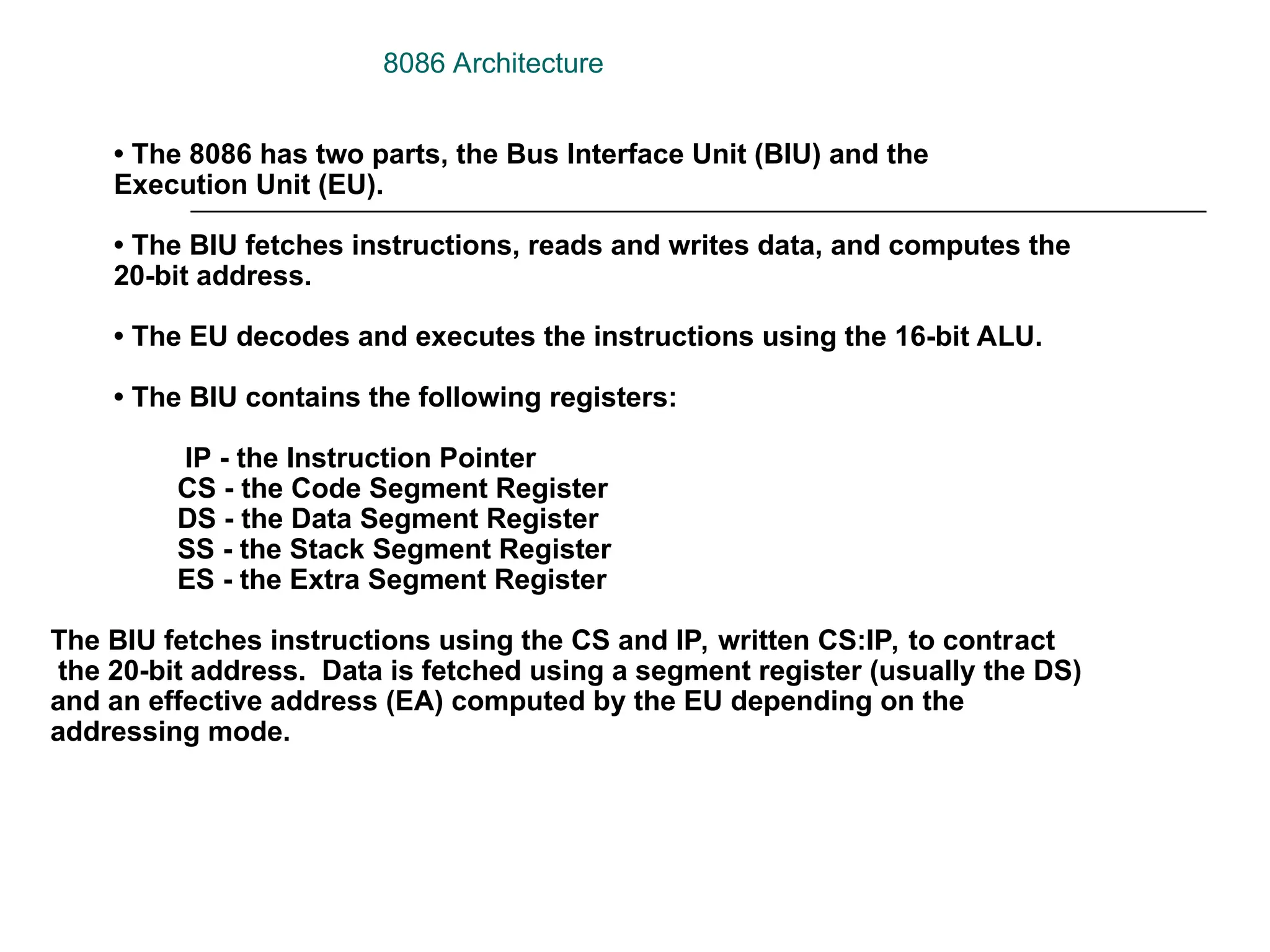 • The 8086 has two parts, the Bus Interface Unit (BIU) and the
Execution Unit (EU).
• The BIU fetches instructions, reads and writes data, and computes the
20-bit address.
• The EU decodes and executes the instructions using the 16-bit ALU.
• The BIU contains the following registers:
IP - the Instruction Pointer
CS - the Code Segment Register
DS - the Data Segment Register
SS - the Stack Segment Register
ES - the Extra Segment Register
The BIU fetches instructions using the CS and IP, written CS:IP, to contract
the 20-bit address. Data is fetched using a segment register (usually the DS)
and an effective address (EA) computed by the EU depending on the
addressing mode.
8086 Architecture
 