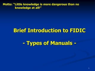 1
Brief Introduction to FIDIC
- Types of Manuals -
Motto: “Little knowledge is more dangerous than no
knowledge at all!”
 