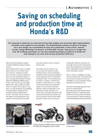293D fab+print - May / June
[ AUTOMOTIVE ]
When will 3D printing be available
at Honda 2-Wheels European Design
Center?
3D printing has been used in prototyp-
ing processes for over fifteen years
now. However, relatively recently
there has been a massive explosion in
the use of such techniques thanks to
the increasing dissemination of Fused
Deposition Modeling (FDM) printers.
In fact, several years ago, the Honda
R&D Europe, Italy, acquired an FDM
printer to support the company’s mod-
elers, not only during the clay-modeling
creation phases of design but also
during the whole implementation
process. This latter process involves
the stages from developing the clay
model in to the final mock-up model
Saving on scheduling
and production time at
Honda’s R&D
The automotive industries are characterized by high budgets and extremely tight implementation
schedules when applied to new designs. The implementation phases involved in bringing
out a new design can nevertheless be long and complicated. In this article, Antonio
Arcadu, Design Modeling Coordinator at Honda R&D, Europe, Italy gives an insight into
how 3D modeling techniques are not only simplifying design procedures at Honda but
also helping to cut costs and increase production efficiency.
The headlight of the Honda cB4 model. A clay model.
that will be used on show at interna-
tional events.
The artistic process, which is car-
ried out after the stylistic direction
definition phase, and the subsequent
completion of the technical package led
to the realization of the first aesthetic
evaluation model. This can effectively
be called a ‘sculpture’- made by the
modeler’s expert hands. It is a model
of how they interpret and model the
shapes in clay. All these individual
elements would normally take a very
long time to model manually. As a
result, they are produced instead in 3D,
and are then printed and inserted into
the clay model so that the clay model
evaluation phase can be carried out
with greater definition and detail. At
this stage, because of its dimensional
value, 3D printing takes on the specific
role of validating the total proportions
of the motorbike’s volume.
Figure 1 shows a headlight according
to its final dimensions. In this particular
case we have printed more than ten
headlights to various diameters before
selecting the appropriate size.
How does 3D printing support the final
mock-up creation phase?
We usually rely on specialized external
suppliers with SLS or multi-jet printers
for the final mock-up phase. This phase
is characterized by a need for great pre-
cision.Outstanding dimensional control is
A sketch drawing of HONDA CB4 Concept presented
at EICMA 2015. Designed by Valerio Aiello.
 