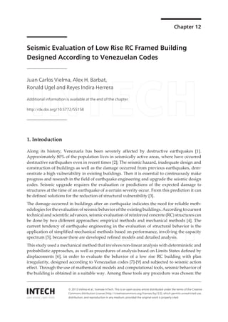 Chapter 12
Seismic Evaluation of Low Rise RC Framed Building
Designed According to Venezuelan Codes
Juan Carlos Vielma, Alex H. Barbat,
Ronald Ugel and Reyes Indira Herrera
Additional information is available at the end of the chapter
http://dx.doi.org/10.5772/55158
1. Introduction
Along its history, Venezuela has been severely affected by destructive earthquakes [1].
Approximately 80% of the population lives in seismically active areas, where have occurred
destructive earthquakes even in recent times [2]; The seismic hazard, inadequate design and
construction of buildings as well as the damage occurred from previous earthquakes, dem‐
onstrate a high vulnerability in existing buildings. Then it is essential to continuously make
progress and research in the field of earthquake engineering and upgrade the seismic design
codes. Seismic upgrade requires the evaluation or predictions of the expected damage to
structures at the time of an earthquake of a certain severity occur. From this prediction it can
be defined solutions for the reduction of structural vulnerability [3].
The damage occurred in buildings after an earthquake indicates the need for reliable meth‐
odologies for the evaluation of seismic behavior of the existing buildings. According to current
technical and scientific advances, seismic evaluation of reinforced concrete (RC) structures can
be done by two different approaches: empirical methods and mechanical methods [4]. The
current tendency of earthquake engineering in the evaluation of structural behavior is the
application of simplified mechanical methods based on performance, involving the capacity
spectrum [5], because there are developed refined models and detailed analysis.
This study used a mechanical method that involves non-linear analysis with deterministic and
probabilistic approaches, as well as procedures of analysis based on Limits States defined by
displacements [6], in order to evaluate the behavior of a low rise RC building with plan
irregularity, designed according to Venezuelan codes [7]-[9] and subjected to seismic action
effect. Through the use of mathematical models and computational tools, seismic behavior of
the building is obtained in a suitable way. Among these tools any procedure was chosen: the
© 2013 Vielma et al.; licensee InTech. This is an open access article distributed under the terms of the Creative
Commons Attribution License (http://creativecommons.org/licenses/by/3.0), which permits unrestricted use,
distribution, and reproduction in any medium, provided the original work is properly cited.
 