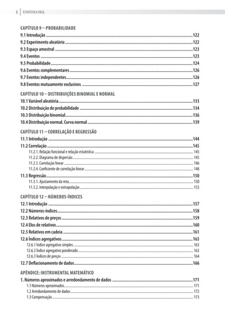 Estatística FÁciLX
Capítulo 9 – probabilidade
9.1 Introdução ...................................................................................................................................122
9.2 Experimento aleatório..................................................................................................................122
9.3 Espaço amostral ...........................................................................................................................123
9.4 Eventos ........................................................................................................................................123
9.5 Probabilidade...............................................................................................................................124
9.6 Eventos complementares..............................................................................................................126
9.7 Eventos independentes.................................................................................................................126
9.8 Eventos mutuamente exclusivos ...................................................................................................127
Capítulo 10 – distribuições binomial e normal
10.1Variável aleatória........................................................................................................................133
10.2 Distribuição de probabilidade .....................................................................................................134
10.3 Distribuição binomial..................................................................................................................136
10.4 Distribuição normal. Curva normal..............................................................................................139
Capítulo 11 – Correlação e reGressão
11.1 Introdução .................................................................................................................................144
11.2 Correlação..................................................................................................................................145
11.2.1. relação funcional e relação estatística............................................................................................................ 145
11.2.2. Diagrama de dispersão.................................................................................................................................... 145
11.2.3. correlação linear ............................................................................................................................................. 146
11.2.4. coeficiente de correlação linear....................................................................................................................... 148
11.3 Regressão...................................................................................................................................150
11.3.1. ajustamento da reta........................................................................................................................................ 150
11.3.2. interpolação e extrapolação............................................................................................................................ 153
Capítulo 12 – números-índiCes
12.1 Introdução .................................................................................................................................157
12.2 Números-índices.........................................................................................................................158
12.3 Relativos de preços.....................................................................................................................159
12.4 Elos de relativos..........................................................................................................................160
12.5 Relativos em cadeia....................................................................................................................161
12.6 Índices agregativos.....................................................................................................................163
12.6.1 índice agregativo simples................................................................................................................................... 163
12.6.2 índice agregativo ponderado.............................................................................................................................. 163
12.6.3 índices de preços ................................................................................................................................................ 164
12.7 Deflacionamento de dados..........................................................................................................166
apêndiCe: instrumental matemátiCo
1. Números aproximados e arredondamento de dados ........................................................................171
1.1 Números aproximados............................................................................................................................................. 171
1.2 arredondamento de dados...................................................................................................................................... 172
1.3 compensação.......................................................................................................................................................... 173
 